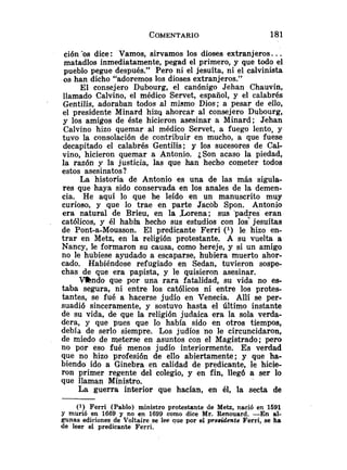 ción 'os dice: Vamos, sirvamos los dioses extranjeros. ..
matadlos inmediatamente, pegad el primero, y que todo el
pueblo pegue después." Pero ni el jesuíta, ni el calvinista
os han dicho "adoremos los dioses extranjeros."
El consejero Dubourg, el canónigo Jehan Chauvin,
llamado Calvino, el médico Servet, español, y el calabrés
Gentilis, adoraban todos al mismo Dios; a pesar de ello,
el presidente Minard hizy ahorcar al consejero Dubourg,
y los amigos de éste hicieron asesinar a Minard; Jehan
Calvino hizo quemar al médico Servet, a fuego lento, y
tuvo la consolación de contribuir en mucho, a que fuese
decapitado el calabrés Gentilis; y los sucesores de Cal-
vino, hicieron quemar a Antonio. ¿Son acaso la piedad,
la razón y la justicia, las que han hecho cometer todos
estos asesinatos?
La historia de Antonio es una de las más sigula-
res que haya sido conservada en los anales de la demen-
cia. He aquí lo que he leído en un manuscrito muy
curioso, y que lo trae en parte Jacob Spon. Antonio
era natural de Brieu, en la b r e n a ; sus p a d ~ e seran
católicos, y él había hecho sus estudios con los jesuítas
de Pont-a-Mousson. El predicante Ferri (l) le hizo en-
trar en Metz, en la religión protestante. A su vuelta a
Nancy, le formaron su causa, como hereje, y si un amigo
no le hubiese ayudado a escaparse, hubiera muerto ahor-
cado. Habiéndose refugiado en Sedan, tuvieron sospe-
chas de que era papista, y le quisieron asesinar.
V-kndo que por una rara fatalidad, su vida no es-
taba segura, ni entre los católicos ni entre los protes-
tantes, se fué a hacerse judío en Venecia. Allí se per-
suadió sinceramente, y sostuvo hasta el último instante
de su vida, de que la religión judaica era la sola verda-
dera, y que pues que 10 había sido en otros tiempos,
debía de serlo siempre. Los judíos no le circuncidaron,
de miedo de meterse en asuntos con el Magistrado; pero
no por eso fué menos judío interiormente. Es verdad
que no hizo profesión de ello abiertamente; y que ha-
biendo ido a Ginebra en calidad de predicante, le hicie-
ron primer regente del colegio, y en fin, lleg6 a ser lo
que llaman Ministro.
La guerra interior que hacían, en él, la secta de
( l ) Ferri (Pablo) ministro protestante de Metz, nació en 1591
Y murió en 1669 y no en 1699 como dice Mr. Renouard. -En al-
gunas ediciones de Voltaire se lee que por el presidente Ferri, se ha
de leer el predicante Ferri.
 