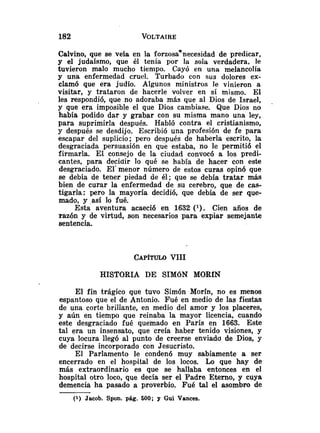 Calvino, que se veía en la forzosannecesidad de predicar,
y el judaísmo, que él tenía por la sola verdadera. le
tuvieron malo mucho tiempo. Cayó eri una melancolía
y una enfermedad cruel. Turbado con sus dolores ex-
clamó que era judío. Algunos ministros le vinieron a
visitar, y trataron de hacerle volver en si mismo. El
les respondió, que no adoraba más que al Dios de Israel,
y que era imposible el que Dios cambiase. Que Dios no
había podido dar y grabar con su misma mano una ley,
para suprimirla después. Habló contra el cristianismo,
y después se desdijo. Escribió una profesión de fe para
escapar del suplicio; pero después de haberla escrito, la
desgraciada persuasión en que estaba, no le permitió el
firmarla. El consejo de la ciudad convocó a los predi-
cantes, para decidir lo qué se había de hacer con este
desgraciado. El' menor número de estos curas opinó que
se debía de tener piedad de él; que se debía tratar más
bien de curar la enfermedad de su cerebro, que de cas-
tigarla: pero la mayoría decidió, que debía de ser que-
mado, y .así lo fué.
Esta aventura acaeció en 1632 (
l
)
. Cien años de
razón y de virtud, son necesarios para expiar semejante
sentencia.
HISTORIA DE SIMóN MORfN
El fin trágico que tuvo Simón Morín, no es menos
espantoso que el de Antonio. Fué en medio de las fiestas
de una corte brillante, en medio del amor y los placeres,
y aún en tiempo que reinaba la mayor licencia, cuando
este desgraciado fué quemado en París en 1663. Este
tal era un insensato, que creía haber tenido visiones, y
cuya locura llegó al punto de creerse enviada de Dios, y
de decirse incorporado con Jesucristo.
El Parlamento le condenó muy sabiamente a ser
encerrado en el hospital de los locos. Lo que hay de
más extraordinario es que se hallaba entonces en el
hospital otro loco, que decía ser el Padre Eterno, y cuya
demencia ha pasado a proverbio. Fué tal el asombro de
(1) Jacob. Spon. pág. 600; y Gui Vances.
 