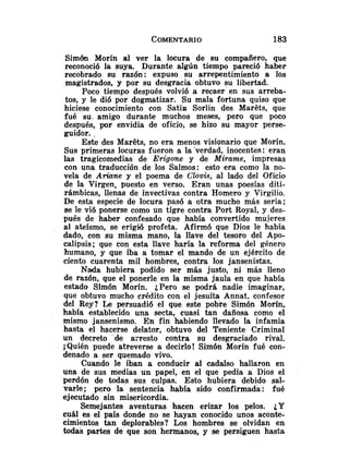 Simón Morín al ver la locura de su compañero, que
reconoció la suya. Durante algún tiempo pareció haber
recobrado su razón: expuso su arrepentimiento a los
magistrados, y por su desgracia obtuvo su libertad.
Poco tiempo después volvió a recaer en sus arreba-
tos, y le di6 por dogmatizar. Su mala fortuna quiso que
hiciese conocimiento con Satin Sorlin des Marets, que
fué su. amigo durante muchos meses, pero que poco
después, por envidia de oficio, se hizo su mayor perse-
guidor. .
Este des Marets, no era menos visionario que Morín.
Sus primeras locuras fueron a la 'verdad, inocentes : eran
las tragicomedias de Erigone y de Mirame, impresas
con una traducción de los Salmos: esto era como la no-
vela de Ariane y el poema de Clovi9, al lado del Oficio
de la Virgen, puesto en verso. Eran unas poesías diti-
rámbicas, llenas de invectivas contra Homero y Virgilio.
De esta especie de locura pasó a otra mucho más seria;
se le vi6 ponerse como un tigre contra Port Royal, y des-
pués de haber confesado que había convertido mujeres
al ateísmo, se erigió profeta. Afirmó que Dios le había
dado, con su misma mano, la llave del tesoro del Apo-
calipsis; que con esta llave haría la reforma del género
humano, y que iba a tomar el mando de un ejército de
ciento cuarenta mil hombres, contra los jansenistas.
Nada hubiera podido ser más justo, ni más lleno
de razón, que el ponerle en la misma jaula en que había
estado Simón Morín. ¿Pero se podrá nadie imaginar,
que obtuvo mucho crédito con el jesuíta Annat, confesor
del Rey? Le persuadió el que este pobre Simón Morín,
había establecido una secta, cuasi tan dañosa como el
mismo jansenismo. En fin habiendo llevado la infamia
hasta el hacerse delator, obtuvo del Teniente Criminal
un decreto 'de =resto contra su desgraciado rival.
;Quién puede atreverse a decirlo! Simón Morín fué con-
denado a ser quemado vivo.
Cuando le iban a conducir al cadalso hallaron en
una de sus medias un papel, en el que pedía a Dios el
perdón de todas sus culpas. Esto hubiera debido sal-
varle; pero la sentencia había sido confirmada: fué
ejecutado sin misericordia.
Semejantes aventuras hacen erizar los pelos. ¿Y
cuál es el país donde no se hayan conocido unos aconte-
cimientos tan deplorables? Los hombres se olvidan en
todas partes de que son hermanos, y se persiguen hasta
 