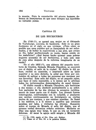 la muerte. Para la consolación del géiiero humano de-
bemos de lisonjearnos de que unos tiempos tan horribles
no volverán jamás.
DE LOS HECHICEROS
En 1749 ( l ) , se quemó una mujer en el Obispado
de Vurtzburgo, convicta de hechicera. Este es un gran
fenómeno en el siglo en que vivimos. ¿Pero cómo es
posible que unos pueblos que se lisonjeaban de ser refor-
mados, y de hollar la superstición a sus pies, que creían
en fin, ha6er perfeccionado su razón, hayan creído en
los maleficios? ¿Qué hayan hecho quemar unas pobres
mujeres acusadas de ser hechiceras, y todo esto más
de cien años después de la reforma imaginaria de su
razón ?
En el año 1652 (2), una aldeana del pequeño terri-
torio de Ginebra, llamada Micaela Chaudron, se encontró
con el diablo, al salir de la ciudad. El diablo le di6 un
beso, recibió su sumisión, e imprimió sobre su labio
superior y su seno derecho, la señal que tiene por cos-
tumbre de aplicar a todas las personas que reconoce por
sus favoritas. Este sello del diablo, es un pequeño signo,
que hace el cutis insensible, a lo menos así lo afirman
todos los jurisconsultos demonógrafos de aquel tiempo.
El diablo mandó a Micaela Chaudron, que hechizase
a dos mozas; y ella obedeció puntualmente a su señor.
Los parientes de las dos jóvenes la acusaron jurídica-
mente de tener pacto con el diablo. Las jóvenes fueron
interrogadas, confrontadas con la culpable, y atestaron
que sentían continuamente un hormiguero en ciertas
partes de sus cuerpos, y que estaban poseídas. Se llamó
a los médicos, o a lo menos a aquellos que entonces
pasaban por tales, y visitaron las jóvenes. Buscaron
sobre el cuerpo de Micaela el sello del diablo, que el
proceso verbal denomina señales satánicas. Metieron en
ellas una aguja muy larga, lo que ya era un tormento
doloroso. Al sacar la aguja salió sangre y Micaela di6
(1) En 1750, según el Dic. filos. art. Bekker.
(9 Véase en el Dic. fil. a la palabra Bekker.
 