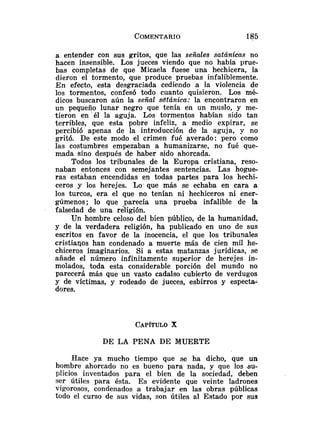 a entender con sus gritos, que las señales satánicas no
hacen insensible. Los jueces viendo que no había yrue-
bas completas de que Micaela fuese una hechicera, la
dieron el tormento, que produce pruebas infaliblemente.
En efecto, esta desgraciada cediendo a la violencia de
los tormentos, confesó todo cuanto quisieron. Los mé-
dicos buscaron aún la señal sdtánica: la encontraron en
un pequeño lunar negro que tenía en un muslo, y me-
tieron en 'él la aguja. Los tormentos habían sido tan
terribles, que esta pobre infeliz, a medio expirar, se
percibió apenas de la introducción de la aguja, y no
gritó. De este modo el crimen fué averado: pero como
las costumbres empezaban a humanizarse, no fué aue-
mada sino después de haber sido ahorcada.
Todos los tribunales de la Europa cristiana, reso-
naban entonces con semejantes sentencias. Las hogue-
ras estaban encendidas en todas partes para los hechi-
ceros y los herejes. Lo-que más se echaba en cara a
los turcos, era el que no tenían ni hechiceros ni ener-
gúmeno~;lo que parecía una prueba infalible de la
falsedad de una religión.
Un hombre celoso del bien público, de la humanidad,
y de la verdadera religión, ha publicado en uno de sus
escritos en favor de la inocencia, el que los tribunales
cristianos han condenado a muerte más de cien mil he-
chiceros imaginarios. Si a estas matanzas jurídicas, se
añade el número infinitamente superior de herejes in-
molados, toda esta considerable porción del mundo no
parecerá más que un vasto cadalso cubierto de verdugos
y de víctimas, y rodeado de jueces, esbirros y espectaz
dores.
DE LA PENA DE MUERTE
Hace ya mucho tiempo que se ha dicho, que un
hombre ahorcado no es bueno para nada, y que los su-
plicios inventados para el bien de la sociedad, deben
ser útiles para ésta. Es evidente que veinte ladrones
vigorosos, condenados a trabajar en las obras públicas
todo el curso de sus vidas, son útiles al Estado por sus
 
