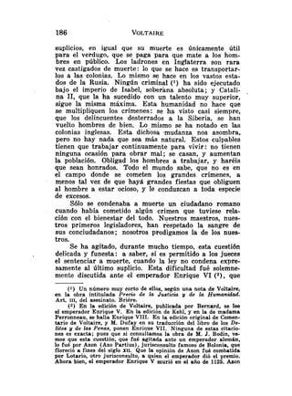 suplicios, en igual que su muerte es únicamente útil
para el verdugo, que se paga para que mate a los hom-
bres en público. Los ladrones en Inglhterra son rara
vez castigados de muerte: lo que se hace es transportar-
los a las colonias. Lo mismo se hace en los vastos esta-
dos de la Rusia. Ningiín criminal ( l ) ha sido ejecutado
bajo el imperio de Isabel, soberana absoluta; y Catali- .
na 11, que la ha sucedido con un talento muy superior,
sigue la misma máxima. Esta humanidad no hace que
se multipliquen los crímenes: se ha visto casi siempre,
que los delincuentes desterrados a la Siberia, se han
vuelto hombres de bien. Lo-mismo se ha notado en las
colonias inglesas. Esta dichosa .mudanza nos asombra,
pero no hay nada que sea más natural. Estos culpables
tienen que trabajar continuamente para vivir: no tienen
ninguna ocasión para obrar mal; se casan, y aumentan
la población. Obligad los hombres a trabajar, y haréis
que sean honrados. Todo el mundo sabe, que no es en
el campo donde se cometen los grandes crímenes, a
menos tal vez de que haya grandes fiestas que obliguen
al hombre a estar ocioso, y le conduzcan a toda especie
de excesos.
Sólo se condenaba a muerte un ciudadano romano
cuando había cometido algún crimen que tuviese rela-
ción con el bienestar del todo. Nuestros maestros, nues-
tros primeros legisladores, han respetado la sangre de
sus conciudadanos; nosotros prodigamos la de los nues-
tros.
Se ha agitado, durante mucho tiempo, esta cuestión
delicada y funesta: a saber, si es permitido a los jueces
el sentenciar a muerte, cuando la ley no condena expre-
samente al último suplicio. Esta dificultad fué solemne-
mente discutida ante el emperador Enrique VI (2), que
(1) Un número muy corto de ellos, según una nota de Voltaire,
en la obra intitulada Precio de la Justicia y de la Humanidad.
Art. 111, del asesinato. Briére.
(2) En la edición de Voltaire, publicada por Bernard, se lee
el emperador Enrique V. En la edición de Kehl, y en la de madama
Perronneau, se halla Enrique VIII. En la edición original de Comen-
tario de Voltaire, y M. Dufay en su traducción del libro de los De-
litos y de las Penas, ponen Enrique VII. Ninguna de estas citacio-
nes es exacta; pues que si consultamos la obra de M. J. Bodin, ve-
mos que esta cuestión, que fué agitada ante un emperador alemán,
lo fué por Azon (Azo Partius), jurisconsulto famoso de Bolonia, que
floreció a fines del siglo XII. Que la opinión de Azon fué combatida
por Lotario, otro jurisconsulto, a quien el emperador dió el premío.
Ahora bien, el emperador Enrique V murió en el año de 1125. Azon
 