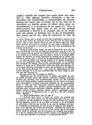 juzgd y decidió que ningún juez podía tener este dere-
cho ( l ) . Hay algunas acciones criminales, o tan im-
previstas, tan complicadas, o acompañadas de circuns-
tancias tan raras, que la misma ley se ha visto en la
necesidad, en muchos países, de dejar estos casos ex-
traordinarios, a la prudencia de los jueces (*). Pero si
efectivamente hay algún caso, en que la ley permita
el sentenciar a muerte a un acusado, que no ha conde-
nado ella misma, se hallarán mil, en que la humanidad,
más fuerte que la ley, debe de conservar la vida de
no había nacido aún, a pesar de que fué condenado a muerte en el
año de 1200, siendo aun bastante joven. Enrique VI1 no nació hasta
el año 1262, a cuyo tiempo hacía ya más de medio siglo que Azon
había muerto. E s inútil el combatir los que citan a Enrique VIII,
pues que la Alemsnia no ha tenido más que siete emperadores de
nombre de Enrique.
Ninguna duda puede haber, de que el emperador que cita.Bo-
din, sea Enrique VI, hijo de Federico Barbaroja, que en el año de
1190, después de la muerte de Guillermo 11, rey de Sicilia, se puso
a la cabeza de un poderoso ejército, pasó a Italia, y se quedó algún
tiempo en Bolonia, en donde siguiendo el ejemplo de su padre, ma-
nifestó el mayor celo en favor de la administración de la justicia.
La obra de Bodin, -nos hubiera dejado en la misma incertidum-
bre en que estábamos antes de tener recurso a ella, si no hubiése-
mos discutido las fechas, pues que de seis ediciones que hemos eon-
sultado, la latina en 8Q(Francfort, 1482,pág. 468) dice Enrique V;
y las cinco ediciones francesas en folio, que se hallan en la bibliote-
ca del Rey, dicen Enrique VII. -De todos los emperadores de Ale-
mania, Knrique VI es el solo contemporáneo de Azon, luego es p r s
ciso que sea Enrique VI.
He aquí como dice el pasaje de Bodin:
"Quaesitum est ab jurisconsultis e t adhuc sub judice lis est;
un glada potestas quam ipsi merum imperiu~napellant, principia
propria sit, ezecutio ver6 ntagistratuum quoque, sit illa potestas
communis? Q u z quidem quaestio disputata est ab Azone et Lotario
juris peritissimis; ejusque, arbitrium delatum est ad imperatorem
Henri V (VI) qui tunc Bononiam veaerat; equi sponsione facta.
Lotarius sponsione vicit, arbitrii recepti sententia; sed juriscon-
sultorum pené omnium suffragiis Lotarius quidem equum Azo veró
squum tulisse dicitur. plerique tamen Lotarii sententiam secuti
sunt." (J.Bodin, De Repubiica, Lib. 111, cap. 5, p. 468, edit. Francf.
1582). BRIERE.
(' ) Bodin De Republica, Lib. 111, cap. 5.
(-) Siempre será mejor el dejar un crimen sin castigo que
el condenar a la pena capital, sin ser autorizado para ello, por una
ley expresa. Se ha quitado al castigo el solo distintivo que pueda
hacerle legítimo, que es el de ser dado al crimen, y no al Culpable
en particular. Una ley que permite a un juez el castigar de muer-
te, le asegura la impunidad, en caso de que se valga de este permiso;
pero no le disculpa del crimen de asesinato. Además que jcomo no
hemos de poder imaginar, el que un crimen grave sea de tal modo
dañoso para la sociedad, que la existencia del culpable sea peligro-
sa, !r que no obstante este crimen puede escapar a un legislador aten-
to, y que sea imposible el preverle, o el determinarle bien?
 