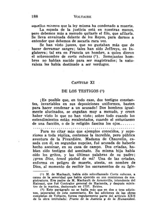 aquellos mismos que la ley misma ha condenado a muerte.
La espada de la justicia está en nuestras manos,
pero debemos más a menudo quitarle el filo, que afilarla.
Se lleva envainada delante de los Reyes, para darnos a
entender que debemos de sacarla rara vez.
Se han visto jueces, que no gustaban más que de
hacer derramar sangre; tales han sido Jeffreys, en In-
glaterra; tal era en Francia un hombre, a quien dieron
el sobrenombre de corta cabezas ( l ) . Semejantes hom-
bres no habían nacido para ser magistrados; la natu-
raleza les había destinado a ser verdugos.
DE LOS TESTIGOS (2)
ES posible que, en todo caso, dos testigos constan-
tes, invariables en sus deposiciones uniformes, basten
para hacer condenar a un acusado! Dos hombres igual-
mente alucinados, se engañan muy a menudo, y creen
haber visto lo que no han visto; sobre todo cuando los
entendimientos están recalentados, cuando el entusiasmo
de una facción, o de le religión fascina los ojos.. ......
...................................................
Para no citar más que ejemplos conocidos, y supe-
riores a toda réplica, contemos la increíble, pero pública
aventura de la Pivardiére. Madama de Chauvelin, ca-
sada con él, en segundas nupcias, fui5 acusada de haberle
hecho asesinar, en su casa de campo. Dos criadas, ha-
bían sido testigos del asesinato. Su misma hija había
oído los gritos, y las últimas palabras de su padre;
¡gran Dios, tened piedad de mi! Una de las criadas,
enferma en peligro de muerte, atesta, en nombre de
Dios, al momento de recibir los sacramentos de su Igle-
(1) M. de Machault, había sido sobrellamado Corta cabezas, a
causa de la severidad que había ejercido en sus comisiones de ma-
gistratura. Era padre de M. Machault de Arnonville, intendente del
Hainaut, que fué Contralor general de Hacienda, y después minis-
tro de la marina, desterrado en 1757. Briére.
(2) Este parágrafo no se halla más que en dos o tres edicio-
nes, separadas de este comentario. En las ediciones de las obras
completas de Voltaire, forma regularmente parte del artículo XXII
de la obra intitulada: Precio de la Justicia y de la Humanidad.
 