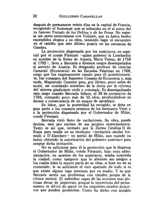 después de permanecer veinte dias en la capital de Francia,
recogiendo el homenaje que se tributaba en él al autor del
ya famoso Tratado de los Delitos y de las Penas. No regre-
sa sin antes entrevistarse con Voltaire, que ya había hecho
encendidos elogios a su obra, teniendo lugar el encuentro
en el castillo que este Último poseía en las cercanías de
Ginebra.
La protección dispensada por los austríacos, en espe-
cial por el conde Firmiani -quien gobernó la Lombardía
en nombre de la Reina de Austria, María Teresa, de 1759
al 1792-, lleva a Beccaria a diversos cargos desempeñados
al servicio de Austria. Es -designado profesor de ciencias
Camerali (Economía) en las Escuelas Palatinas en 1768,
cargo que fue expresamente creado para él; posteriormen-
te, fue consejero del Supremo Consejo de Economía y, más
tarde, Magistrado Cameral para, por último, poco antes de
morir, ser nombrado miembro de la Junta per la rifonnu
del sistema giudiziario civile e criminale. Es desempeñando
este cargo cuando Beccaria fallece, el 28 de noviemh de
1793, contando poco más de 55 años, produciéndose su
deceso a consecuencia de un ataque de apoplegía.
Su labor, que la posteridad ha recogido, se debe en
gran parte a los consejos sensatos de los hermanos Verri y
a la protección dispensada por el Gobernador de Milán,
conde Firmiani.
Beccaria vivió lleno de vacilaciones. Su obra, puede
decirse, está por encima de sus propios merecimientos.
Tanto es así que, invitado por la Zarina Catalina 1
1 de
Rusia para residir en su territorio -invitación similar for-
muló a D'Alambert- no partió de Milán, aun cuando ya
había obtenido la autorización del gobierno austríaco para
aceptar dicha invitación.
No es suficiente para él la protección que le dispensa
el Gobernador de Milán, conde Firmiani, bajo cuya admi-
nistración, en nombre de los austríacos, estaba sometida
la ciudad; como tampoco que lo alienten sus amigos a
los cuales debe la mayor parte de su obra, si bien no en su
contenido; le es suficiente el vivir apartado de todo si es
que existe alguna vaga amenaza por en medio. Y es que
Beccaria siente sus problemas con timidez propia de la
clínica mental. El individuo capaz de las acciones más glo-
riosas decae de improviso, porque la trayectoria del pensa-
miento es dificil de seguir en los singulares estados psíqui-
cos que pueden producirse. Como ha dicho con notable
 