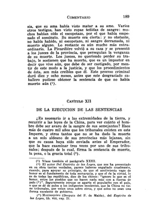 sia, que su ama había visto matar a su amo. Varios
otros testigos, han visto ropas teñidas de sangre: mu-
chos habían oído el escopetazo, por el que había empe-
zado el asesinato. Su muerte era cierta: y no obstante,
no había habido, ni escopetazo, ni sangre derramada, ni
muerto alguno. Lo restante es aún mucho más extra-
ordinario. La Pivardiére volvió a su casa y se presentó
a los jueces de la provincia, que perseguían la venganza
de su muerte. Los jueces, no queriendo perder su tra-
bajo, le sostienen que ha muerto, que es un impostor en
decir que vive aún, que debe de ser castigado, por men-
tir de este modo a la justicia, y que los procedimientos
de ésta, son más creíbles que él. Este proceso criminal
duró diez y ocho meses, antes que este desgraciado ca-
ballero pudiese obtener la sentencia de que no había
muerto aún ( l ) .
CAPITULO
XII
DE LA EJECUCION DE LAS SENTENCIAS
¿Es necesario ir a las extremidades de la tierra, y
recurrir a las leyes de la China, para ver cuánto el hom-
bre debe ser avaro de la sangre de sus semejantes? Hace
más de cuatro mil años que los tribunales existen en este
Imperxo, y otros tantos que no se ha dado la muerte
a un solo aldeano de sus provincias más lejanas, sin
que su causa haya sido enviada antes al Emperador,
que la hace examinar tres veces por uno de sus tribu-
nales; después de lo cual, firma la sentencia de muerte,
la pena, o la gracia total (2).
( 1 ) Véase también el parágrafo XXIII.
(y E l autor Del Espíritu de las Leyes, que nos ha presentado
en su obra tantas verdades, parece haberse engañado cruelmente,
cuando, para apoyar su principio, de que el sentimiento vago de
honor es el fundamento de toda monarquía, y que el de la virtud, lo
es de todas las repúblicas, dice de los chinos: "ignoro lo que es el
honor, entre los pueblos que no hacen nada más que a fuerza de
palo (*)". Seguramente Porque se aparte el populacho con el palo,
o que se dé de palos a los indigentes insolentes, que la China no tie-
ne tribunales, que velan unos sobre otros, y que estos no sean una
forma excelente de gobierno.
(*) Montesqriieu (Después del P. de Malde), del Espiritu de
las Leyes, lib. VIII, cap. 21.
 
