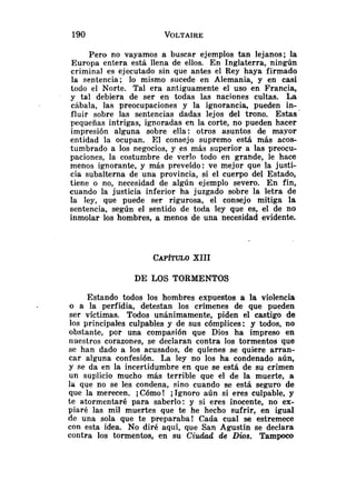 Pero no vayamos a buscar ejemplos tan lejanos; la
Europa entera está llena de ellos. En Inglaterra, ningún
criminal es ejecutado sin que antes el Rey haya firmado
la sentencia; lo mismo sucede en Alemania, y en casi
todo el Norte. Tal era antiguamente el uso en Francia,
y tal debiera de ser en todas las naciones cultas. La
cábala, las preocupaciones y la ignorancia, pueden in-
fluir sobre las sentencias dadas lejos del trono. Estas'
pequeñas intrigas, ignoradas en la corte, no pueden hacer
impresión alguna sobre ella: otros asuntos de mayor
entidad la ocupan. El consejo supremo está más acos-
tumbrado a los negocios, y es más superior a las preocu-
paciones, la costumbre de verlo todo en grande, le hace
menos ignorante, y más preveído: ve mejor que la justi-
cia subalterna de una provincia, si el cuerpo del Estado,
tiene o no, necesidad de algún ejemplo severo. En fin,
cuando la justicia inferior ha juzgado sobre la letra de
la ley, que puede ser rigurosa, el consejo mitiga la
sentencia, según el sentido de toda ley que es, el de no
inmolar los hombres, a menos de una necesidad evidente.
CAP~TULO
XIII
DE LOS TORMENTOS
Estando todos los hombres expuestos a la violencia
o a la perfidia, detestan los crímenes de que pueden
ser víctimas. Todos unánimamente, piden el castigo de
los principales culpables y de sus cómplices: y todos, no
obstante, por una compasión que Dios ha impreso en
nuestros corazones, se declaran contra los tormentos que
se han dado a los acusados, de quienes se quiere arran-
car alguna confesión. La ley no los ha condenado aún,
y se da en la incertidumbre en que se está de su crimen
un suplicio mucho más terrible que el de la muerte, a
la que no se les condena, sino cuando se está seguro de
que la merecen. ;Cómo! iIgnoro aún si eres culpable, y
te atormentaré para saberlo: y si eres inocente, no ex-
piaré las mil muertes que te he hecho sufrir, en igual
de una sola que te preparaba! Cada cual se estremece
con esta idea. No diré aquí, que San Agustín se declara
contra los tormentos, en su Ciwlad de D
i
o
s
. Tampoco
 