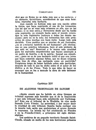 diré que en Roma no se daba más que a los esclavos, y
no obstante, Quintiliano, acordándose de que eran hom-
bres, reprueba esta barbarie.
Aun cuando no hubiese más que una nación sobre
la tierra, que haya suprimido el uso de los tormentos,
con tal que no se vean más crímenes en ella, que en las
demás; si es más sabia,y floreciente desde que ha hecho
esta supresión, su ejemplo basta para el mundo entero.
Que la sola Inglaterra instruya a todas las demás na-
ciones; pero no es la sola; los tormentos han sido pros-
critos de otras muchas con buen éxitd. Luego todo está
decidido. Unos pueblos que se precian de ser ilustrados,
j no se J reciarán también de ser humanos? i
, Se obstina-
rán en una práctica inhumana, bajo el solo pretexto de
que está en uso? Reservad a lo menos esta crueldad
para los malvados empedernidos que hayan asesinado a
un padre de familia, o de la patria; buscad sus cómpli-
ces; ¿pero no es de una barbarie inútil el que una joven
que haya cometido algunas faltas, que no dejan ninguna
traza tras de ellas, sea castigada como un parricida?
Vergüenza tengo de .haber hablado sobre este particular,
después de todo lo que ha. dicho sobre él el autor de los
Delitos y de las Penas. Todo lo que debo de hacer es
encargar que se lea a menudo la obra de este defensor
de la humanidad.
CAP~TULO
XIV
DE ALGUNOS TRIBUNALES DE SANGRE
¿Quién creerá que ha habido en otros tiempos un
tribunal supremo más horrible que el de la Inquisición
y que este tribunal haya sido establecido por Carlomag-
no? Este era el tribunal de la Wesfalia, de otro modo
llamado Corte Vémica. La severidad, o por mejor decir
la crueldad de este tribunal, llegaba hasta castigar con
la muerte todo sajón que quebrantase el ayuno durante
la cuaresma. La misma ley fué establecida en Flandes
y en la Franche-Comté, a principios del siglo décimo-
séptimo.
Los archivos de un pequeño territorio llamado Saink
Claude, situado en medio de los más horrorosos peñascos
 