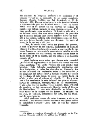del conciado de Borgoiia, congervan la sentencia y el
proceso verbal de la ejecucióii de u n pobre caballero,
llamado Clauclio Guillón, que fué decapitado el 28 de
julio de 1629. Estaba reducido a la más terrible miseria
y atormentado por un hambre voraz. Todo su delito
había sido el de comer un día viernes un pedazo de
caballo que habían matado en una pradera cercana. Fué,
pues condenado como sacrílego. Si hubiera sido rico, y
se hubiese hecho dar una cena compuesta de pescados
que hubiesen costado cien pesos dejando morir de ham-
bre a los pobres, hubiera sido considerado como un hom-
bre que había llenado todos sus deberes. He aquí, el
tenor de la sentencia del juez:
"Nos, habiendo visto todas las piezas del proceso,
y oído el parecer de los legistas, declaramos el llamado
Claudio Guillóri, debidamente acusado y convencido de ha-
berse llevado un pedazo de la carne de un caballo matado
en una pradera de esta ciudad; de haber hecho cocer la
dicha carne el 31 de marzo, que era sábado, y de haberla
comido, etc."
¡Qué legistas eran éstos que dieron este consejo!
¿Es entre los topinambus o los hotentotes donde ocurren
estas aventuras? La Corte VRm.ica era aún mucho más
horrible. Esta delegaba secretamente comisarios que
iban incógnitos, a todas las ciudades de Alemania, to-
maban informes sin hacérselos saber a los acusados, y
los juzgaban sin oírlos: muy a menudo cuando no tenían
un verdugo, el más joven de entre los jueces hacia su
oficio, y ahorcaba él mismo al culpable ( l ) . Para esca-
par a los asesinatos de este tribunal era preciso obtener
cartas de excepción, salvaguardias de los emperadores,
y aún éstas fueron muchas veces inútiles. Este tribuna1
de asesinos, no fué plenamente disuelto hasta el tiempo
de Maximiliano 19; pero esta disolución se hubiera de-
bido hacer en la sangre de los jueces. El tribunal de
los diez, en Venecia, comparado con éste, era un tribu-
nal de misericordia.
¿Qué podemos pensar de estos horrores, y de otros
muchos? ¿Nos contentaremos solamente con gemir sobre
la naturaleza humana? Casos hubo en que fué preciso
vengarla.
(1) Véase el excelente Compendio de Cronologia, dc la His-
toria de Alemania y del Derecho pliblico (por Pfeffel).
 