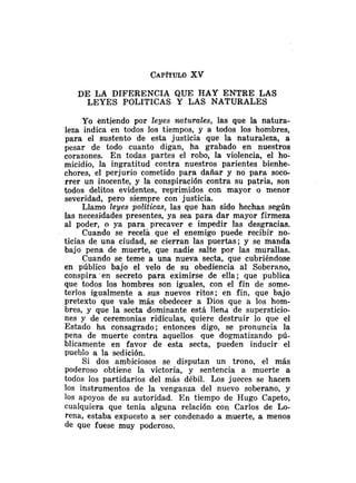 DE LA DIFERENCIA QUE HAY ENTRE LAS
LEYES POLITICAS Y LAS NATURALES
Yo entiendo por leyes mturales, las que la natura-
leza indica en todos los tiempos, y a todos los hombres,
para el sustento de esta justicia que la naturaleza, a
pesar de todo cuanto digan, ha grabado en nuestros
corazones. En todas partes el robo, la violencia, el ho-
micidio, la ingratitud contra nuestros parientes bienhe-
chores, el perjurio cometido para dañar y no para soco-
rrer un inocente, y la conspiración contra su patria, son
todos delitos evidentes, reprimidos con mayor o menor
severidad, pero siempre con justicia.
Llamo leyes politicas, las que han sido hechas según
las necesidades presentes, ya sea para dar mayor firmeza
al poder, o ya para precaver e impedir las desgracias.
Cuando se recela que el enemigo puede recibir no-
ticias de una ciudad, se cierran las puertas; y se manda
bajo pena de muerte, que nadie salte por las murallas.
Cuando se teme a una nueva secta, que cubriéndose
en público bajo el velo de su obediencia al Soberano,
conspira'en secreto para eximirse de ella; que publica
que todos los hombres son iguales, con el fin de some-
terlos igualmente a sus nuevos ritos; en fin, que bajo
pretexto que vale más obedecer a Dios que a los hom-
bres, y que la secta dominante está llena de supersticio-
nes y de ceremonias ridículas, quiere destruir lo que el
Estado ha consagrado; entonces digo, se pronuncia la
pena de muerte contra aquellos que dogmatizando pú-
blicamente en favor de esta secta, pueden inducir el
pueblo a la sedición.
Si dos ambiciosos se disputan un trono, el más
poderoso obtiene la victoria, y sentencia a muerte a
todos los partidarios del más débil. Los jueces se hacen
los instrumentos de la venganza del nuevo soberano, y
10s apoyos de su autoridad. En tiempo de Hugo Capeto,
cualquiera que tenía alguna relación con Carlos de Lo-
rena, estaba expuesto a ser condenado a muerte, a menos
de que fuese muy poderoso.
 