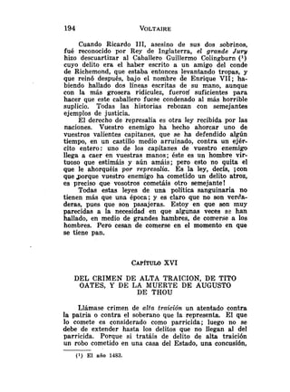 Cuando Ricardo 111, asesino de sus dos sobrinos,
fué reconocido por Rey de Inglaterra, el grande Juw
hizo descuartizar al Caballero Guillermo Colingburn ( l )
cuyo delito era el haber escrito a un amigo del conde
de Richemond, que estaba entonces levantando tropas, y
que reinó después, bajo el nombre de Enrique VII; ha-
biendo hallado dos líneas escritas de su mano, aunque
con la más grosera ridiculez, fueroli suficientes para
hacer que este caballero fuese condenado al más horrible
suplicio. Todas las historias rebozan con semejantes
ejemplos de justicia.
El derecho de represalia es otra ley recibida por las
naciones. Vuestro enemigo ha hecho ahorcar uno de
vuestros valientes capitanes, que se ha defendido algún
tiempo, en un castillo medio arruinado, contra un ejér-
cito entero: uno de los capitanes de vuestro enemigo
llega a caer en vuestras manos; éste es un hombre vir-
tuoso que estimáis y aún amáis; pero esto no quita el
que le ahorquéis por represalia. Es la ley, decís, jCOn
quegorque vuestro enemigo ha cometido un delito atroz,
es preciso que vosotros cometáis otro semejante!
Todas estas leyes de una política sanguinaria no
tienen más que una época; y es claro que no son verch-
deras, pues que son pasajeras. Estoy en que son inuy
parecidas a la necesidad en que algunas veces se han
hallado, en medio de grandes hambres, de comerse a los
hombres. Pero cesan de comerse en el momento en que
se tiene pan.
CAPITULO
XVI
DEL CRIMEN DE ALTA TRAICION, DE TITO
OATES, Y DE LA MUERTE DE AUGUSTO
DE THOU
Llámase crimen de alta traición un atentado contra
la patria o contra el soberano que la representa. El que
lo comete es considerado como parricida; luego no se
debe de extender hasta los delitos que no llegan al del
parricida. Porque si tratáis de delito de alta traición
un robo cometido en una casa del Estado, una concusión,
(1) El año 1483.
 