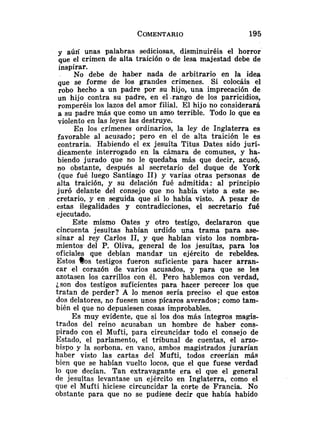 y aún unas palabras sediciosas, disminuiréis el horror
que el crimen de alta traición o de lesa majestad debe de
inspirar.
No debe de haber nada de arbitrario en la idea
que se forme de los grandes crímenes. Si colocáis el
robo hecho a un padre por su hijo, una imprecación de
un hijo contra su padre, en el .rango de los parricidios,
romperéis los lazos del amor filial. El hijo no considerará
a su padre más que como un amo terrible. Todo lo que es
violento en las leyes las destruye.
En los crímenes ordinarios, la ley de Inglaterra es
favorable al acusado; pero en el de alta traición le es
contraria. Habiendo el ex jesuíta Titus Dates sido jurí-
dicamente interrogado en la cámara de comunes, y ha-
biendo jurado que no le quedaba más que decir, acusó,
no obstante, después al secretario del duque de York
(que fué luego Santiago 11) y varias otras personas de
alta traición, y su delación fué admitida: al principio
juró delante del consejo que no había visto a este se-
cretario, y en seguida que sí lo había visto. A pesar de
estas ilegalidades y contradicciones, el secretario fué
ejecutado.
Este mismo Oates y otro testigo, decIararon que
cincuenta jesuítas habían urdido una trama para ase-
sinar al rey Carlos 11, y que habían visto los nombra-
mientos. del P. Oliva, general de los jesuítas, para los
oficiales que debían mandar un ejército de rebeldes.
Estos $os testigos fueron suficiente para hacer arran-
car el corazón de varios acusados, y para que se les
azotasen los carrillos con él. Pero hablemos con verdad,
json dos testigos suficientes para hacer perecer los que
tratan de perder? A lo menos sería preciso el que estos
dos delatores, no fuesen unos pícaros averados; como tam-
bién el que no depusiesen cosas improbables.
Es muy evidente, que si los dos más íntegros magis-
trados del reino acusaban un hombre de haber cons-
pirado con el Mufti, para circuncidar todo el consejo de
Estado, el parlamento, el tribunal de cuentas, el arzo-
bispo y la sorbona. en vano, ambos magistrados jurarían
haber visto las cartas del Mufti, todos creerían más
bien que se habían vuelto locos, que el que fuese verdad
lo que decían. Tan extravagante era el que el general
de jesuitas levantase un ejército en Inglaterra, como el
que el Mufti hiciese circuncidar la corte de Francia. No
obstante para que no se pudiese decir que había habido
 
