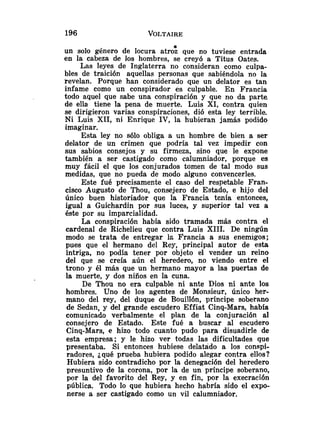 un solo género de locura atro; que no tuviese entrada
en la cabeza de los hombres, se creyó a Titus Oates.
Las leyes de Inglaterra no consideran como culpa-
bles de traición aquellas personas que sabiéndola no la
revelan. Porque han considerado que un delator es tan
infame como un conspirador es culpable. En Francia
todo aquel que sabe una conspiración y que no da parte
de ella tiene la pena de muerte. Luis XI, contra quien
se dirigieron varias conspiraciones, dió esta ley terrible.
Ni Luis XII, ni Enrique IV, la hubieran jamás podido
imaginar.
Esta ley no sólo obliga a un hombre de bien a ser
delator de un crimen que podría tal vez impedir con
sus sabios consejos y su firmeza, sino que le expone
también a ser castigado como calumniador, porque es
muy fácil el que los conjurados tomen de tal modo sus
medidas, que no pueda de modo alguno convencerles.
Este fué precisamente el caso del respetable Fran-
cisco Augusto de Thou, consejero de Estado, e hijo del
único buen historiador que la Francia tenía entonces,
igual a Guichardin por sus luces, y superior tal vez a
éste por su imparcialidad.
La conspiración había sido tramada más contra el
cardenal de Richelieu que contra Luis XIII. De ningún
modo se trata de entregar 12 Francia a sus enemigos;
pues que el hermano del Rey, principal autor de esta
intriga, no podía tener por objeto el vender un reino
del que se creía aún el heredero, no viendo entre el
trono y él más que un hermano mayor a las puertas de
la muerte, y dos niños en la cuna.
De Thou no era culpable ni ante Dios ni ante los
hombres. Uno de los agentes de Monsieur, único her-
mano del rey, del duque de Bouillón, príncipe soberano
de Sedan, y del grande escudero Effiat Cinq-Mars, habfa
comunicado verbalmente el plan de la conjuración al
consejero de Estado. Este fué a buscar al escudero
Cinq-Mars, e hizo todo cuanto pudo para disuadirle de
esta empresa; y le hizo ver todas las dificultades que
presentaba. Si entonces hubiese delatado a los conapi-
radores, ¿qué prueba hubiera podido alegar contra ellos?
Hubiera sido contradicho por la denegación del heredero
presuntivo de la corona, por la de un príncipe soberano,
por la del favorito del Rey, y en fin, por la execración
pública. Todo lo que hubiera hecho habría sido el expo-
nerse a ser castigado como un vil calumniador.
 