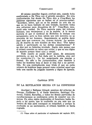 X1 mismo canciller Seguin confesó esto, cuando hubo
confrontado a De Thou con el grande escudero. En esta
confrontación fué donde De Thou dijo a Cinq-Mars las
palabras siguientes que se hallan en el proceso-verbal:
"Acordaos, señor, que no se ha pasado un solo día en
que no os haya hablado de este tratado, haciendo todos
mis esfuerzos para disuadiros .de él." Cinq-Mars reco-
noció esta verdad. De Thou merecía pues, del tribunal
humano, una recompensa y no la muerte. A lo menos
merecía el que el cardenal de Richelieu le tratase con
miramiento; pero es bien sabido que este ministro no se
preciaba de ser humano. Seguramente se podría decir
aquí más que sltmmum jus, sumwm injgriu. La senten-
cia de muerte de este hombre de bien dice: "Por haber
sabido y participado en las dichas conspiraciones." Y
no dice por no haberlas revelado. Según esto parece que
el crimen consiste en saber que existe, y que es uno digno
de muerte porque tiene ojos y orejas.
Todo cuanto se puede decir acaso, de semejante
sentencia, es que no fué .dada por la justicia, sino por
los comism-ios ( l ) . .La ley sanguinaria era precisa y
formal. No sólo a los jurisconsultos, sino también a
todos los hombres toca el decir si ésta fué o no perver-
tida. Es una contradicción muy triste el que un corto
número de hombres haga perecer como criminal aquel que
toda una nación ha juzgado inocente y digno de aprecio.
CAP~TULO
XVTI
DI.? LA REVELACION HECHA EN LA CONFESIOS
Jaurigni y BaItazar Gérard, asesinos del príncipe de
Orange, Guillermo 1; el fraile dominico, Santiago Cie-
mente, Chiitel, Ravaillac, y todos los demás parricidas de
nqiiellostiempos se confesaron antes de cometer sus crí-
menes. En estos siglos deplorables el fanatismo había lle-
gado a tal punto, que la confesión no era más que un
motivo de más para conseguir su iniquidad; y porque la
confesión es un sacramento, el crimen también se hacía
sagrado.
( 1 ) Véase sobre el particular el suplemento del capítulo XIV,
 