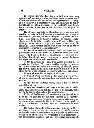El mismo Estrada dice que Jaurigni non ante fali-
nus aggredi sustinuit, quám expiatam necis animam apud
dominicanum socerdotem c~lesti
pane firmaverit. "Jaurig-
ni no se atrevió a emprender esta acción, antes de haber
fortificado su alma purgada en la confesión que había
hecho de ella, a los pies de un dominico, con el pan ce-
leste."
En el interrogatorio de Ravaillac se ve que este mi-
serable, al salir de los Fulenses, y queriendo entrar en el
convento de jesuítas, se había dirigido al jesuíta de Au-
bigni; que después de haberle hablado de muchas apari-
ciones que decía haber tenido, le enseñó un cuchillo, que
tenía grabados sobre la hoja un corazón y una cruz, di-
ciéndole: "Este corazón indica que el del rey ha de tener
que hacer la guerra a los calvinistas."
Tal vez si de Aubigni hubiese. tenido bastante celo y
prudencia para hacer saber al soberano estas palabras,
acaso si le hubiera hecho la descripción del hombre que
le había descubierto esas intenciones, el mejor de todos
los reyes no hubiera sido asesinado.
El 20 de agosto de 1610, tres meses después de la
muerte de Enrique IV, cuyas heridas estaban grabadas
en los corazones de todos sus vasallos, el abogado gene-
ral Servin, cuya memoria es aún ilustre, pidió que se hi-
ciese firmar a los jesuítas los cuatro artículos siguientes:
19 Que el Concilio es superior al Papa.
2Q Que el Papa no tiene poder alguno para privar
al rey de ninguno de sus derechos por medio de la exco-
munión.
3g Que los eclesiásticos están, como todos los demás,
sometidos al rey.
49 Que un sacerdote que llega a saber, por la confe-
sión, una conspiración contra el rey o el Estado, debe
revelarla inmediatamente a los magistrados.
El 22, el Parlamento dió un decreto por el cual man-
daba que los jesuítas no pudiesen enseñar a la juventud
antes de que hubiesen firmado estos cuatro artículos; pe-
ro en aquellos tiempos la Corte de Roma era tan podero-
sa y la de Francia tan débil, que esta ordenanza no tuvo
efecto.
Un hecho digno de notarse es que, aunque la Corte
de Roma no quería que se revelase la confesión cuando
se trataba de un atentado contra la vida de los soberanos,
obligaba no obstante a los confesores a que declarasen a
los inquisidores aquellos que sus penitentas acusaban de
 