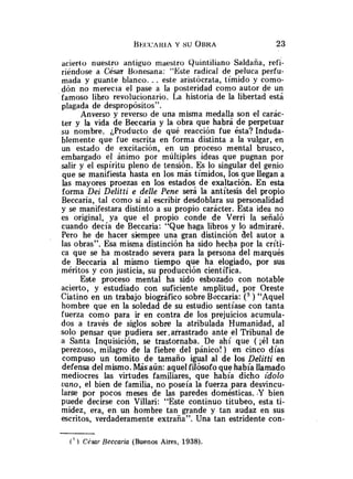 acierto nuestro antiguo maestro Quintiliano Saldaiia, refi-
riéndose a César Bonesana: "Este radical de peluca perfu-
mada y guante blanco. .. este aristócrata, tímido y como-
dón no merecia el pase a la posteridad como autor de un
famoso libro revolucionario. La historia de la libertad está
plagada de despropósitos".
Anverso y reverso de una misma medalla son el carác-
ter y la vida de Beccaria y la obra que habra de perpetuar
su nombre. ¿Producto de qué reacción fue ésta? Induda-
blemente que fue escrita en forma distinta a la vulgar, en
un estado de excitación, en un proceso mental brusco,
embargado el ánimo por múltiples ideas que pugnan por
salir y el espíritu pleno de tensión. Es lo singular del genio
que se manifiesta hasta en los más tímidos, los que llegan a
las mayores proezas en los estados de exaltación. En esta
forma Dei Delitti e delle Pene será la antítesis del propio
Beccaria, tal como si al escribir desdoblara su personalidad
y se manifestara distinto a su propio carácter. Esta idea no
es original, ya que el propio conde de Verri la señaló
cuando decía de Beccaria: "Que haga libros y lo admiraré.
Pero he de hacer siempre una gran distinción del autor a
las obras". Esa misma distinción ha sido hecha por la críti-
ca que se ha mostrado severa para la persona del marqués
de Beccaria al mismo tiempo que ha elogiado, por sus
méritos y con justicia, su producción científica.
Este proceso mental ha sido esbozado con notable
acierto, y estudiado con suficiente amplitud, por Oreste
Ciatino en un trabajo biográfico sobre Beccaria: (' ) "Aquel
hombre que en la soledad de su estudio sentíase con tanta
fuerza como para ir en contra de los prejuicios acumula-
dos a través de siglos sobre la atribulada Humanidad, al
solo pensar que pudiera ser,arrastrado ante el Tribunal de
a Santa Inquisición, se trastornaba. De ahí que ( $1 tan
perezoso, milagro de la fiebre del pánico!) en cinco días
compuso un tomito de tamaño igual al de los Delitti en
defensa del mismo. Másaun: aquel filósofo que había llamado
mediocres las virtudes familiares, que había dicho ídolo
vano, el bien de familia, no poseía la fuerza para desvincu-
larse por pocos meses de las paredes domésticas. &Ybien
puede decirse con Villari: "Este continuo titubeo, esta ti-
midez, era, en un hombre tan grande y tan audaz en sus
escritos, verdaderamente extraña". Una tan estridente con-
I~ ) César Beccaria (Buenos Aires, 1938).
 