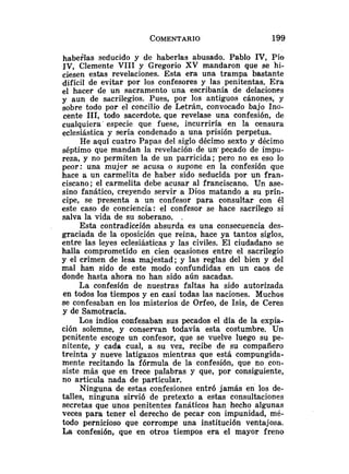 habeslas seducido y de haberlas abusado. Pablo IV,Pío
IV, Clemente VI11 y Gregorio XV mandaron que se hi-
ciesen estas revelaciones. Esta era una trampa bastante
difícil de evitar por los confesores y las penitentas. Era
el hacer de un sacramento una escribanía de delaciones
y aun de sacrilegios. Pues, por los antiguos cánones, y
sobre todo por el concilio de Letrán, convocado bajo Ino-
cente 111, todo sacerdote. que revelase una confesión, de
cualquiera especie que fuese, incurriría en la censura
eclesiástica y sería condenado a una prisión perpetua.
He aquí cuatro Papas del siglo décimo sexto y décimo
séptimo que mandan Ia revelación de un' pecado de impu-
reza, y no permiten la de un parricida; pero no es eso lo
peor: una mujer se acusa o supone en la confesión que
hace a un carmelita de haber sido seducida por un fran-
ciscano; el carmelita debe acusar al franciscano. Un ase-
sino fanático, creyendo servir a Dios matando a su prín-
cipe, se presenta a un confesor para consultar con él
este caso de conciencia: el confesor se hace sacrílego si
salva la vida de su soberano. .
Esta contradicción absurda es una consecuencia des-
graciada de la oposición que reina, hace ya tantos siglos,
entre las leyes eclesiásticas y las civiles. El ciudadano se
halla comprometido en cien ocasiones entre el sacrilegio
y el crimen de lesa majestad; y las reglas del bien y del
mal han sido de este modo confundidas en un caos de
donde hasta ahora no han sido aún sacadas.
La confesión de nuestras faltas ha sido autorizada
en todos los tiempos y en casi todas las naciones. Muchos
se confesaban en los misterios de Orfeo, de Isis, de Ceres
y de Samotracia.
Los indios confesaban sus pecados el día de la expia-
ción solemne, y conservan todavía esta costumbre. Un
penitente escoge un confesor, que se vuelve luego su pe-
nitente, y cada cual, a su vez, recibe de su compañero
treinta y nueve latigazos mientras que está compungida-
mente recitando la fórmula de la confesión, que no con-
siste más que en trece palabras y que, por consiguiente,
no articula nada de particular.
Ninguna de estas confesiones entró jamás en los de-
talles, ninguna sirvió de pretexto a estas consultaciones
secretas que unos penitentes fanáticos han hecho algunas
veces para tener el derecho de pecar con impunidad, mé-
todo pernicioso que corrompe una institución ventajosa.
La confesión, que en otros tiempos era el mayor freno
 