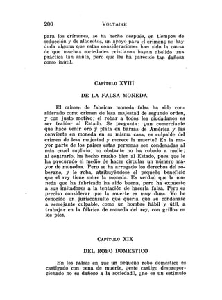 para los crímenes, se ha hecho después, en tiempos de
seducción y de alborotos, un apoyo para el crimen; no hay
duda alguna que estas consideraciolies han sido la causa
de que muchas sociedades cristianas hayan abolido una
práctica tan santa, pero que les ha parecido tan dañosa
como inútil.
CAP~TULO
XVIII
DE LA FALSA MONEDA
El crimen de fabricar moneda falsa ha sido con-
siderado como crimen de lesa majestad de segundo orden,
y con justo motivo; el robar a todos los ciudadanos es
ser traidor al Estado. Se pregunta: jun comerciante
que hace venir oro y plata en barras de América y las
convierte en moneda en su misma casa, es culpable del
crimen de lesa majestad y merece la muerte? En la ma-
yor parte de los países estas personas son condenadas al
más cruel suplicio; no obstante no ha robado a nadie;
al contrario, ha hecho mucho bien al Estado, pues que le
ha procurado el medio de hacer circular un número ma-
yor de monedas. Pero se ha arrogado los derechos del so-
berano, y le roba, atribuyéndose el pequeño beneficio
que el rey tiene sobre la moneda. Es verdad que la mo-
neda que ha fabricado ha sido buena, pero ha expuesto
a sus imitadores a la tentación de hacerla falsa. Pero es
preciso considerar que la muerte es muy dura. Yo he
conocido un jurisconsulto que quería que se condenase
a semejante culpable, como un hombre hábil y útil, a
trabajar en la fábrica de moneda del rey, con grillos en
los pies.
CAP~TULO
XIX
DEL ROBO DOMESTICO
En los países en que un pequeño robo doméstico es
castigado con pena de muerte, jeste castigo despropor-
cionado no es dañoso a la sociedad?, jno es un estímulo
 