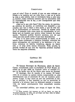para el robo? Pues si sucede el que un amo entrega su
criado a la justicia por un robo leve, y que se le quite
la vida a este infeliz, todo el vecindario tiene a este amo
en horror; todos entonces conocen que la naturaleza está
en contradicción con la ley, y por consiguiente que ésta
no vale nada.
¿Qué es lo que esto hace?<Quelos amos, no querien-
do cubrirse de oprobio, se contentan con despedir a sus
criados, que van a robar a otra parte, y que de este mo-
do se acostumbran al latrocinio. Siendo la misma pena
para un pequeño robo como para un considerable, es evi-
dente que un hombre que quiera robar tratará de robar
mucho. También podrán hacerse asesinos, con tal que
crean que esto puede evitar el que sean descubiertos.
Pero si la pena fuese proporcionada al delito, si el
ladrón fuese condenado a trabajos forzados, entonces los
amos entregarían sin escrúpulo a los ladrones a la jus-
ticia; entonces no habría vergüenza alguna en hacer
esto, y el robo sería menos frecuente. Todo prueba la
grande verdad de que una ley rigurosa produce muchas
veces los mayores crímenes.
DEL SUICIDIO
El famoso Duverger de Hauranne, abate de Saint-
Cyran, considerado como el fundador de Port Royal, es-
cribió en el año 1608 un Tratudo sobre el suicidio (]),
que se ha hecho uno de los libros más raros en Europa.
El decálogo, dice él, manda el no matar. El homi-
cidio de sí mismo no parece menos comprendido en este
mandamiento que el asesinato de uno de nuestros seme-
jantes. Luego, si hay casos en que sea permitido el ma-
tar al prójimo, lo hay también en que es permitido el
matarse a sí mismo; pero no debemos atentar a nuestra
vida sin haber precisamente bien consultado .nuestra
razón.
La autoridad pública, que ocupa el lugar de Dios,
(1) Este tratado, fué impreso en 12O en Paris, en casa de
Toussaint Dubray, en 1609, con privilegio del Rey; debe de hallar-
se en la Biblioteca de S. M.
 