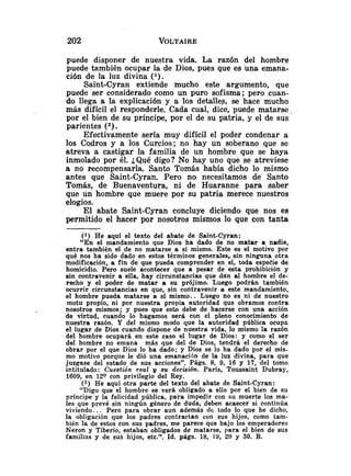 puede disponer de nuestra vida. La razón del hombre
puede también ocupar la de Dios, pues que es una emana-
ción de la luz divina (').
Saint-Cyran extiende mucho este argumento, que
puede ser considerado como un puro sofisma; pero cuan-
do llega a la explicación y a los detalles, se hace mucho
más difícil el responderle. Cada cual, dice, puede matarse,
por el bien de su príncipe, por el de su patria, y el de sus
parientes (2).
Efectivamente sería muy difícil el poder condenar a
los Codros y a los Curcios; no hay un soberano que se
atreva a castigar la familia de un hombre que se haya
inmolado por él. ¿Qué digo? No hay uno que se atreviese
a no recompensarla. Santo Tomás había dicho lo mismo
antes que Saint-Cyran. Pero no necesitamos de Santo
Tomás, de Buenaventura, ni de Huaranne para saber
que un hombre que muere por su patria merece nuestros
elogios.
El abate Saint-Cyran concluye diciendo que nos es
permitido el hacer por nosotros mismos lo que con tanta
( 1 ) He aquí el texto del abate de Saint-Cyran:
"En el mandamiento que Dios ha dado de no matar a nadie,
entra también el de no matarse a sí mismo. Este es el motivo por
qué nos ha sido dado en estos términos generales, sin ninguna otra
modificación, a fin de que pueda comprender en.sí, toda espeeie de
homicidio. Pero suele acontecer que a pesar de esta prohibición y
sin contravenir a ella, hay circunstancias que dan al hombre el de-
recho y el poder de matar a su prójimo. Luego podrán también
ocurrir circunstancias en que, sin contravenir a este mandamiento,
el hombre pueda matarse a sí mismo.. Luego no es ni de nuestro
motu propio, ni por nuestra propia autoridad que obramos contra
nosotros mismos; y pues que esto debe de hacerse con una acción
de virtud, cuando lo hagamos será con el pleno conocimiento de
nuestra razón. Y del mismo modo que la autoridad pública ocupa
el lugar de Dios cuando dispone de nuestra vida, lo mismo la razón
del hombre ocupará en este caso el lugar de Dios: y como el ser
del hombre no emana más que del de Dios, tendrá el derecho de
obrar por el que Dios lo ha dado; y Dios se lo ha dado por el mis-
mo motivo porque le dió una emanación de la luz divina, para que
juzgase del estado de sus acciones". Págs. 8, 9, 16 y 17, del tomo
intitulado: Cuestión real y su decisión. París, Toussaint Dubray,
1609, en 120 con privilegio del Rey.
(2) He aquí otra parte del texto del abate de Saint-Cyran:
"Digo que el hombre se verá obligado a ello por el bien de su
príncipe y la felicidad pública, para impedir con su muerte los ma-
les que prevé sin ningún género de duda, deben acaecer si continúa
viviendo.. . Pero para obrar aun además de todo lo que he dicho,
la obligación que los padres contractan con sus hijos, como tam-
bién la de estos con sus padres, me parece que bajo los emperadores
Neron y Tiberio, estaban obligados de matarse, para el bien de sus
familias y de sus hijos, etc.». Id. págs. 18, 19, 29 y 30. B.
 