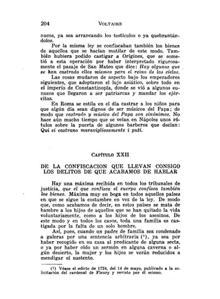 nucos, ya sea arrancando los testículos o ya quebrantán-
dolos.
Por la misma ley se confiscaban también los bienes
de aquellos que se hacían mutilar de este modo. Tam-
bién hubiera podido castigar a Orígines, que se some-
tió a esta operación por haber interpretado rigurosa-
mente el pasaje de San Mateo que dice: Hay algunos que .
se han castrado ellos mismos pnra e2 reino de los cielos.
Las cosas mudaron de aspecto bajo los emperadores
siguientes, que adoptaron el lujo asiático, sobre todo en
el imperio de Constantinopla, donde se vió a algunos eu-
nucos que llegaron a ser patriarcas y mandar los ejér-
citos.
En Roma se estila en el día castrar a los niños para
que algún día sean dignos de ser músicos del Papa; de
modo que castrado y músico del Papa son sinónimos. No
hace aún mucho tiempo que se veían en Nápoles unos r6-
tulos sobre la puerta de algunos barberos que decían:
Quisi castrano maravigliosamente i pzbti.
CAP~TULO
XXII
DE LA CONFISCACION QUE LLEVAN CONSIGO
LOS DELITOS DE QUE ACABAMOS DE HABLAR
Hay una máxima recibida en todos los tribunales de
justicia, que el que confisca el cuerpo confisca también
los bienes. Máxima muy en boga en todos aquellos paises
en que se sigue la costumbre en vez de la ley. De modo
que, como acabamos de decir, en estos países se mata de
hambre a los hijos de aquellos que se han quitado la vida
voluntariamente, como a los hijos de los asesinos. De
este modo y en todos 10s casos, toda una familia es cas-
tigada por la falta de un solo hombre.
Así, pues, cuando un padre de familia sea condenado
a galeras por una sentencia arbitraria ( l ) , ya sea por
haber recogido en su casa al predicante de alguna secta,
o ya por haber oído un sermón en alguna caverna o al-
gún desierto, la mujer y los hijos se verán reducidos a
mendigar el sustento.
(1) Véase el edicto de 1724, del 14 de mayo, publicado a la so-
licitación del cardenal de Fleury y revisto por él mismo.
 