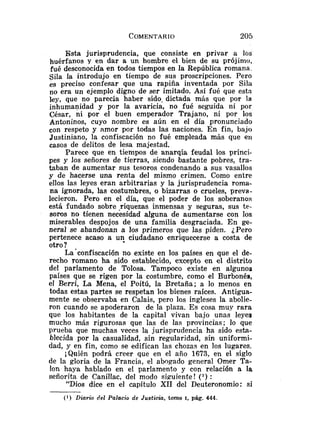 Esta jurisprudencia, que consiste en privar a los
huérfanos y en dar a un hombre el bien de su prójimo,
fué desconocida en todos tiempos en la República romana.
SiIa la introdujo en tiempo de sus proscripciones. Pero
es preciso confesar que una rapiña inventada por Sila
no era un ejemplo digno de ser imitado. Así fué que esta
ley, que no parecía haber sido, dictada más que por la
inhumanidad y por la avaricia, no fué seguida ni por
César, ni por el buen emperador Trajano, ni por los
Antoninos, cuyo nombre es aún en el día pronunciado
con respeto y amor por todas las naciones. En fin, bajo
Justiniano, la confiscación no fué empleada más que eri
casos de delitos de lesa majestad.
Parece que en tiempos de anarqía feudal los prínci-
pes y los señores de tierras, siendo bastante pobres, tra-
taban de aumentar sus tesoros condenando a sus vasallos
y de hacerse una renta del mismo crimen. Como entre
ellos las leyes eran arbitrarias y la jurisprudencia roma-
na ignorada, las costumbres, o bizarras o crueles, preva-
lecieron. Pero en el día, que el poder de los soberanos
está fundado sobre .riquezas inmensas y seguras, sus te-
soros no tienen necesidad alguna de aumentarse con los
miserables despojos de una familia desgraciada. En ge-
neral se abandonan a los primeros que las piden. ¿Pero
pertenece acaso a u? ciudadano enriquecerse a costa de
otro?
La'confiscación no existe en los países en que el de-
recho romano ha sido establecido, excepto en el distrito
del parlamento de Tolosa. Tampoco existe en algunos
países que se rigen por la costumbre, como el Burbonés,
el Berri, La Mena, el Poitú, la Bretaña; a lo menos en
todas estas partes se respetan los bienes raíces. Antigua-
mente se observaba en Calais, pero los ingleses la abolie-
ron cuando se apoderaron de la plaza. Es cosa muy rara
que los habitantes de la capital vivan bajo unas leyes
mucho más rigurosas que las de las provincias; lo que
prueba que muchas veces la jurisprudencia ha sido esta-
blecida por la casualidad, sin regularidad, sin uniformi-
dad, y en fin, como se edifican las chozas en los lugares.
¡Quién podrá creer que en el año 1673, en el siglo
de la gloria de la Francia, el abogado general Omer Ta-
lon haya hablado en el parlamento y con relación a Ia
señorita de Canillac, del modo siguiente! (') :
"Dios dice en el capítulo XII del Deuteronomio: si
(1) Diario del Palacio de Justiciu, tomo I, pág. 444.
 