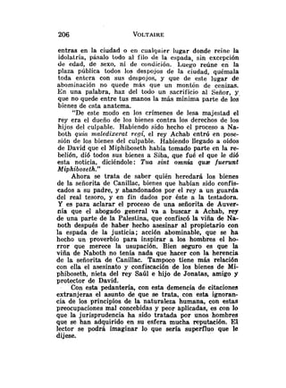 entras en la ciudad o en cualqaier lugar donde reine la
idolatría, pásalo todo al filo de la espada, sin excepción
de edad, de sexo, ni de condición. Luego reúne en la
plaza pública todos los despo.jos de la ciudad, quémala
toda entera con sus despojos, y que de este lugar de
abominación no quede más que un montón de cenizas.
En una palabra, haz del todo un sacrificio al Señor, y
que no quede entre tus manos la más mínima parte de los
bienes de esta anatema.
"De este modo en los crímenes de lesa majestad el
rey era el dueño de los bienes contra los derechos de los
hijos del culpable. Habiendo sido hecho el proceso a Na-
both quic~maledizerat reo( el rey Achab entró en pose-
sión de los bienes del culpable. Habiendo llegado a oídos
de David que el Miphiboseth había tomado parte en la re-
belión, dió todos sus bienes a Siba, que fué el que le dió
esta noticia, diciéndole: Tua sint omnia qua fuerunt
Miphiboseth."
Ahora se trata de saber quién heredará los bienes
de la señorita de Canillac, bienes que habían sido confis-
cados a su padre, y abandonados por el rey a un guarda
del real tesoro, y en fin dados por éste a la testadora.
Y es para aclarar el proceso de una señorita de Auver-
nia que el abogado general va a buscar a Achab, rey
de una parte de la Palestina, que confiscó la viña de Na-
both después de haber hecho asesinar al propietario con
la espada de la justicia; acción abominable, que se ha
hecho un proverbio para inspirar a los hombres el ho-
rror que merece la usupación. Bien seguro es que la
viña de Naboth no tenía nada que hacer con la herencia
de la señorita de Canillac. Tampoco tiene más relación
con ella el asesinato y confiscación de los bienes de Mi-
phiboseth, nieta del rey Saúl e hijo de Jonatas, amigo y
protector de David.
Con esta pedantería, con esta demencia de citaciones
extranjeras el asunto de que se trata, con esta ignoran-
cia de los principios de la naturaleza humana, con estas
preocupaciones mal concebidas y peor aplicadas, es con lo
que la jurisprudencia ha sido tratada por unos hombres
que se han adquirido en su esfera mucha reputación. El
lector se podrá imaginar lo que sería superfluo que le
dijese.
 