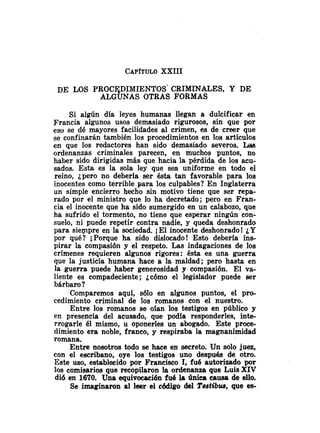 CAP~TULO
XXIII
DE LOS PRocE~DIMIENTos' CRIMINALES, Y DE
ALGUNAS OTRAS FORMAS
Si algún día leyes humanas llegan a dulcificar en
Francia algunos usos demasiado rigurosos, sin que por
eso se dé mayores facilidades al crimen, es de creer que
se confinarán también los procedimientos en los artículos
en que los redactores han sido demasiado severos. Lis
ordenanzas criminales parecen, en muchos puntos, no
haber sido dirigidas más que hacia la pérdida de los acu-
sados. Esta es la sola ley que sea uniforme en todo el
reino, ¿pero no debería ser ésta tan favorable para los
inocentes como terrible para los culpables? En Inglaterra
un simple encierro hecho sin motivo tiene que ser repa-
rado por el ministro que lo ha decretado; pero en Fran-
cia el inocente que ha sido sumergido en un calabozo, que
ha sufrido el tormento, no tiene que esperar ningún con-
suelo, ni puede repetir contra nadie, y queda deshonrado
para siempre en la sociedad. iEl inocente deshonrado! iY
por qué? i P o r q ~ eha sido dislocado! Esto debería ins-
pirar la compasi6n y el respeto. Las indagaciones de los
crímenes requieren algunos rigores: ésta es una guerra
que la justicia humana hace a la maldad; pero hasta en
la guerra puede haber generosidad y compasián. El va-
liente es compadeciente; tc6mo el legislador puede ser
bárbaro ?
Comparemos aquí, s61o en algunos puntos, el pro-
cedimiento criminal de los romanos con el nuestro.
Entre los romanos se oían los testigos en público y
en presencia del acusado, que podía responderles, inte-
rrogarle él mismo, u oponerles un abogado. Este proce-
dimiento era noble, franco, y respiraba la magnanimidad
romana.
Entre nosotros todo se hace en secreto. Un solo juez,
con el escribano, oye los testigos uno después de otro.
Este uso, establecido por Francisco 1, fue autorizado por
los comisarios que recopilaron la ordenanza que Luis XIV
di6 en 1670. Una equivocaci6n fué la única causa de ello.
Se imaginaron al leer el código del T m t i h , que e s
 