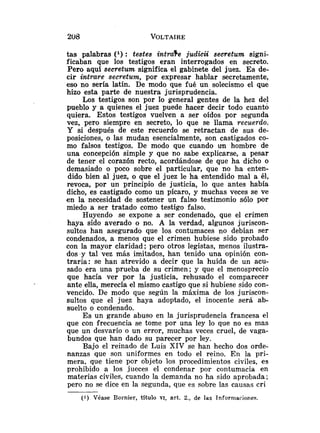 tas palabras ( l ) : testes intraTe judicii secretum signi-
ficaban que los testigos eran interrogados en secreto.
Pero aqui secretum significa el gabinete del juez. Es de-
cir intrare secretum, por expresar hablar secretamente,
eso no sería latín. De modo que fué un solecismo el que
hizo esta parte de nuestra jurisprudencia.
Los testigos son por 10 general gentes de la hez del
pueblo y a quienes el juez puede hacer decir todo cuanto
quiera. Estos testigos vuelven a ser oídos por segunda
vez, pero siempre en secreto, lo que se llama recuerdo.
Y si después de este recuerdo se retractan de sus de-
posiciones, o las mudan esencialmente, son castigados co-
mo falsos testigos. De modo que cuando un hombre de
una concepción simple y que no sabe explicarse, a pesar
de tener el corazón recto, acordándose de que ha dicho o
demasiado o poco sobre el particular, que no ha enten-
dido bien al juez, o que el juez le ha entendido mal a él,
revoca, por un principio de justicia, lo que antes había
dicho, es castigado como un pícaro, y muchas veces se ve
en la necesidad de sostener un falso testimonio sólo por
miedo a ser tratado como testigo falso.
Huyendo se expone a ser condenado, que el crimen
haya sido averado o no. A la verdad, algunos juriscon-
sultos han asegurado que los contumaces no debían ser
condenados, a menos que el crimen hubiese sido probado
con la mayor claridad; pero otros legistas, menos ilustra-
dos y tal vez más imitados, han tenido una opinión con-
traria: se han atrevido a decir que la huída de un acu-
sado era una prueba de su crimen; y que el menosprecio
que hacía ver por la justicia, rehusado el comparecer
ante ella, merecía el mismo castigo que si hubiese sido con-
vencido. De modo que según la máxima de los juriscon-
sultos que el juez haya adoptado, el inocente será ab-
suelto o condenado.
Es un grande abuso en la jurisprudencia francesa el
que con frecuencia se tome por una ley lo que no es mas
que un desvarío o un error, muchas veces cruel, de vaga-
bundos que han dado su parecer por ley.
Bajo el reinado de Luis XIV se han hecho dos orde-
nanzas que son uniformes en todo el reino. En la pri-
mera, que tiene pcr objeto los procedimientos civiles, es
prohibido a los jueces el condenar por contumacia en
materias civiles, cuando la demanda no ha sido aprobada;
pero no se dice en la segunda, que es sobre las causas cri
(1) Véase Bornier, título VI, art. 2., de las Tnformaciones.
 