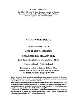 T~TULOS ORIGINALES
Deidelittie dellepene, de César Bonesana, Marqués de Beccaria
Commentaire sur le livre "Desdélitset despeines", por Voliaire
Le virtú ed ipremi, por Jacinto Dragonetti
FOTOCOPIAR ES DELITO
I.S.B.N.:950 - 9065 - 97 - 8
01993, EDITORIAL HELIASTA S.R.L.
Qiieda hecho el depósito que establece la Ley 11.723
Impreso en Brasil - Printed in Brazil
Distribuidores exclusivos: Editorial Heliasta S.R.L.
Viamonte 1730 - lQ
Piso - C.P.1055 - Bs. As. Argentina
Tel. 40-5546/476-1843- Fax (54-1) 476-1843
Queda reservado el derecho de propiedad de esta obra, con la facultad de disponer
de ella, publicarla, traducirla o autorizarsu traducción, así como reproducirla total
o parcialmente, por cualquier sistema o medio.
No se permite la reproducción total o parcial de este libro, ni su incorporación a un
sistema informática, ni su transmisión en cualquier forma o por cualquier medio,
sea éste electrónico, mecánico, por fotocopia, por grabación u otros métodos, sin el
permiso previo y escrito de los titulares del copyright.
La violación de ese derecho hará pasible a los infractores de persecución criminal
por incursos en los delitos reprimidos en el artículo 172del Código Penal argentino
y disposiciones de la Ley de Propiedad Intelectual.
 