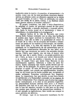 tradicción entre la teoría y la practica, el pensamiento y la
acción, como uno de los más peculiares caracteres degene-
rativos, se advierte como un elemento esencial en la índole
de aquel hombre, el cual o "bien se sublimaba con audaz
vuelo por arriba de la esfera común, o ya dejábase abatir
hasta parecer inferior al hombre ordinario".
El propio Lombroso, tan dado a estos diagnósticos,
ha señalado el cuadro de patología mental de este genio
como "epileptoide, a menudo alucinado, a menudo perver-
tido, hasta la locura moral en el sentimiento y hasta el
infantilismo y la imbecilidad en la inteligencia".
Algunos hechos de la vida de Beccaria, que como
hemos dicho forman contraste con su obra, han facilitado
el análisis para lograr acentuar la contradicción. Pero, en
definitiva, todo ello se debe a la posibilidad de entrar en
el fondo de la vida y de las acciones del hombre y desme-
nuzar sus partes en un examen al microscopio, sin atender,
como haría falta, a la obra del espíritu la que subsiste,
quedando así la magnificencia de ese pensamiento que lo-
gró altísimas consecuencias derivadas de una labor cuyo
mérito hay que reconocer en razón a las anotadas circuns-
tancias. Cabría aquí repetir, una vez más, el mayor valor
que hay que dar a quien, frente a su propia posición mo-
ral y física, se lanza a un mundo por entero desconocido
y se convierte, con sus miedos y temores, en un comba-
tiente. El miedo físico que siente César Beccaria es una
manifestación superior, inherente a todos los seres hu-
manos. Quien sobrepuja este miedo puede decirse que tie-
ne valor. Se ha afirmado: Es valiente aquel que mejor sabe
dominar el miedo. El valor de Beccaria está precisamente
en haber podido, aun cuando sea episódicamente, manifes-
tarse en tal forma que ha hecho posible que, recogiendo el
medio ambiente, formulara conclusiones hoy imperece-
deras. Lo importante, hay que decirlo, es que haya dejado
un patrimonio a la Humanidad contenido en las páginas de
su obra fundamental. Poco importa que el autor sea contra-
hecho mentalmente, si la obra se nos presenta magnifica.
La personalidad humana interesa bien poco y el retrato
del individuo está más en lo que resta que en lo que fue,
que la losa del sepulcro encierra la vida pero no las obras
que quedan para ejemplo de las generaciones venideras. Y
si este ejemplo es esplendoroso, bien venido sea aunque su
autor adolezca de defectos.
El tiempo -que en su transcurrir transfigura los he-
 