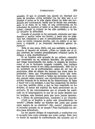 minales, el que el acusado sea puesto en libertad por
falta de pruebas. iCosa extraña! La ley dice que a un
hombre a quien se le pide algún dinero no debe ser con-
denado por contumacia, hasta que la deuda sea averada;
pero si se trata de la vida, es una controversia en los
tribunales de justicia el saber si se debe condenar al con-
tumaz, cuando el crimen no ha sido probado; y la ley
no resuelve la dificultad.
Cuando el acusado se ha escapado, empezáis por apo-
deraros y anotar todos sus bienes; y para esto no espe-
ráis tan solamente a que el procedimiento esté acabado.
¡Aún no tenéis ninguna prueba, aún no sabéis si es ino-
cente o culpable y ya empezáis haciéndole gastos in-
mensos !
Esta es una pena., decís, con que castigáis su desobe-
diencia al decreto de arresto. ¿Pero no puede ser el ri-
gor extremo de vuestro procedimiento criminal quien le
obligue a esta desobediencia?
Si un hombre está acusado de un crimen, empezáis
por encerrarle en un calabozo horrible, sin permitir el
que tenga comunicación con nadie; le cargáis de hierros,
como si ya le hubieseis juzgado culpable. Los testigos
que deponen contra él son oídos secretamente. Sólo los ve
un momento en la confrontación; antes de oír sus de-
posiciones, debe de alegar las razones que tiene para re-
probarlos ; tiene que circunstanciarlas; tiene que nom-
brar en el mismo instante a todas las personas que pue-
dan apoyar estas razones; sus reproducciones no son ad-
mitidas después de la lectura de las deposiciones. Si llega
a hacer ver a los testigos, o que han exagerado los hechos
o que han omitido otros, o que se han engañado en los
detalles, el temor del suplicio les hará perseverar en su
perjurio. Si las circunstancias que el acusado ha expli-
cado en el interrogatorio lo son de un modo distinto por
los testigos, esto bastará para que unos jueces ignoran-
tes, o llenos de preocupaciones, condenen a un inocente.
¿Cuál es el hombre a quien este procedimiento no
asuste? ¿Dónde hallar un hombre tan justo que pueda
estar seguro de no abatirse? iOh, jueces! ¿Queréis que
el inocente acusado no se escape? Pues facilitadle los me-
dios para defenderse.
La ley parece obligar al magistrado a conducirse con
el acusado más como enemigo que como amigo. Este juez
es dueño de mandar la confrontación del acusado con el
 