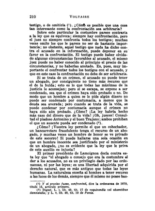testigo, o de omitirla ( l ) . i C ó d es posible que una cosa
tan interesante como la confrontación sea arbitraria?
Sobre este particular la costumbre parece contraria
a la ley que es equívoca; siempre hay confrontación, pero
el juez no siempre confronta todos los testigos; muchas
veces omite los que le parece no ser de bastante impor-
tancia; no obstante, aquel testigo que nada ha dicho con-
tra el acusado en la información, puede deponer en su
favor en la confrontación. El testigo puede haber olvida-
do algunas circunstancias favorables al acusado, el mismo
juez puede no haber conocido al principio el precio de las
circunstancias, y no haberlas anotado. Es, pues, muy im-
portante el confrontar todos los testigos con el acusado, y
que en este caso la confrontación no debe de ser arbitraria.
Si se trata de un crimen, el acusado no puede tener
un abogado, por consiguiente no tiene más recurso que
el de la huida; esto es lo que todas las máximas de la
justicia le aconsejan; pero si se escapa, se expone a ser
condenado, sea que el crimen haya sido probado o no. De
modo que un hombre a quien se le pide algún dinero no
puede ser condenado por contumacia, a menos que la
deuda sea averada; pero cuando se trata de la vida, se
puede condenar por contumacia aunque el crimen no
haya sido aún probado. ¿Cómo? ¡La ley habría hecho
más caso del dinero que de la vida! iOh, jueces! Consul-
tad el piadoso Antonino y el buen Trajano;ambos prohiben
el que un ausente pueda ser condenado (2).
iCómo? iVuestra ley permite el que un cohechador,
un bancarrotero fraudulento tenga el recurso de un abo-
gado, y muchas veces un hombre de honor se ve privado
de este socorro! Si puede hallarse una sola ocasión en
que un hombre inocente sea justificado por el ministerio
de un abogado, jno es evidente que la ley que le priva
de este auxilio es injusta?
El primer presidente de Lamoignon decía contra es-
ta ley que "el abogado o consejo que era la costumbre el
dar a los acusados, no es un privilegio dado por las orde-
nanzas, ni por las leyes; es una libertad adquirida por el
derecho natural, que es más antiguo que todas las leyes
humanas. La naturaleza enseña al hombre a tener recurso
a las luces de los demás, siempre que él mismo no posee bas-
(1) Y sz' preciso fuese, confrontad, dice la ordenanza de 1670,
título 15, articulo primero.
(2) Digest. L. I, lib. 49, tit. 17 de requirsndia val abaentibtts
damnandis; y L. v, lib. 48, tit. 19 de Panh.
 