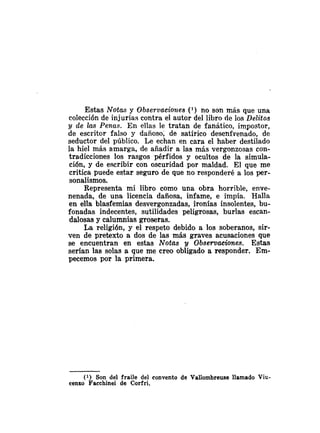 Estas Notas y Observacioiles ( l ) no son más que una
colección de injurias contra el autor del libro de los Delitos
y cle las Penas. En ellas le tratan de fanático, impostor,
de escritor falso y dañoso; de satírico desenfrenado, de
seductor del público. Le echan en cara el haber destilado
la hiel más amarga, de añadir a las más vergonzosas con-
tradicciones los rasgos pérfido8 y ocultos de la simula-
ción, y de escribir con oscuridad por maldad. El que me
critica puede estar seguro de que no responderé a los per-
sonalismos.
Representa mi libro como una obra horrible, enve-
nenada, de una licencia dañosa, infame, e impía. Halla
en ella blasfemias desvergonzadas, ironias insolentes, bu-
fonada~indecentes, sutilidades peligrosas, burlas escan-
dalosas y calumnias groseras.
La religión, y el respeto debido a los soberanos, sir-
ven de pretexto a dos de las más graves acusaciones que
se encuentran en estas Notas y Obsermaciones. Estas
serían las solas a que me creo obligado a responder. Em-
pecemos por la primera.
(1) Son del fraile del convento de Vallombreuse llamado Viu-
eenzo Faechinei de Corfri.
 