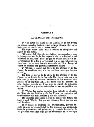 ACUSACION DE IMPIEDAD
lQ "El autor del libro de los Delitos y de las Perias
110 conoce aquella justicia cuyo origen dimana del legis-
lador eterno que lo ve y prevee todo."
He aquí sobre poco más o menos el silogismo del
autor de las notas.
"El autor del libro de los Delitos, no aprueba el que
la interpretación de. la ley dependa de la voluntad y del
capricho de un juez. Pero, el que no quiere confiar la in-
terpretación de la ley a la voluntad y a los caprichos de un
juez, no cree en una justicia emanada de Dios. Luego el
autor no admite una justicia puramente divina. .."
20 :Según el autor del libro de los Delitos y de las
Penas, la escritura sagrada no contiene más que impos-
turas."*
En todo el curso de la obra de los Delitos y de las
Penas, no se habla de la Sagrada Escritura más que una
sola vez, y ésta es cuando hablando de los errores reli-
giosos en el capítulo XLII, he dicho que no hablaba de
este Pueblo elegido de Dios, que se sirvió de milagros
extraordinarios y gracias señaladas en vez de política hu-
mana.
3Q "Todas las gentes sensatas han hallado en el autor
del libro de los Delitos y de las Penas, un enemigo del
cristianismo, un mal hombre y un mal filósofo."
Me importa poquísimo el que mi censor me tenga por
buen o mal filósofo; los que me conocen dicen que no soy
mal hombre.
¿Soy acaso el enemigo del cristianismo, porque in-
sisto en que la tranquilidad de los templos sea asegurada
bajo la protección del gobierno; y cuando hablando de
las grandes verdades digo que la revelación es la sola que
 