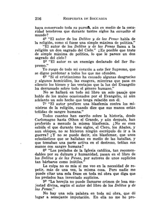 haya conservado toda su pureza, aún en medio de la oscu-
ridad tenebrosa que durante tantos siglos ha envuelto el
mundo?
4Q "El autor de los Delitos y de las Penus habla de
la religión, como si fuese una simple máxima de política."
"El autor de los Delitos y de las Penas llama a la
religión un don sagrado del Cielo." ¿Es posible que trate
de simple máxima de política, lo que le parece un don
sagrado del cielo?
59 "El autor es un enemigo declarado del Ser Su-
premo."
Yo ruego de todo mi corazóil a este Ser Supremo, que
se digne perdonar a todos ios que me ofenden.
69 "Si el cristianismo ha causado algunas desgracias
y algunos homicidios, las exagera, mientras que pasa en
silencio los bienes y las ventajas que la luz del Evangelio
ha derramado sobre todo el género humano."
No se hallará en todo mi libro un solo pasaje que
hable de los males ocasionados por el Evangelio, ni aún
adelanto un solo hecho que tenga relación con él.
79 "El autor profiere una blasfemia contra los mi-
nistros de la religión, cuando dice que sus manos están
teñidas de sangre humana."
Todos cuantos han escrito sobre la historia, desde
Carlomagno hasta Othon el Grande, y aún después, han
proferido a menudo la misma blasfemia. ¿No es cosa
sabida el que durante tres siglos, el Clero, los Abates, y
aun obispos, no se hicieron ningún escrúpulo de ir a la
guerra? ¿Y no se puede decir, sin blasfemar, que unos
eclesiásticos que se hallaban en medio de las batallas, y
que tomaban una parte activa en el destrozo, teñían sus
manos con sangre humana ?
89 "Los prelados de la Iglesia católica, tan recomen-
dables por su dulzura y humanidad, pasan en el libro de
los Delitos y áe las Pe~ucs,por autores de unos suplicios
tan bárbaros como inútiles."
La culpa no es mía si me veo en la necesidad de re-
petir, más de una vez, la misma cosa. Pero nadie me
puede citar una sola frase en toda mi obra que diga que
los prelados han inventado suplicios.
9Q "La herejía no puede llamarse crimen de lesa ma-
jestad divina, según el autor del libro de los Delitos y de
las Penas."
No hay una sola palabra en toda mi obra, que dé
lugar a semejante imputación. En elia no me he pro-
 