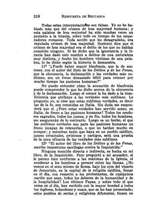 Todas estas interpretacioffes son falsas. Yo no he ha-
blado mhs que del crimen de lesa majestad humana; y
esta palabra de lesa majestad ha sido muchas veces un
pretexto a la tiranía, sobre todo en tiempo de los empe-
radores romanos. Toda acción que les desagradaba, era
reputada crimen de lesa majestad. Suetonio dice que el
crimen de lesa majestad era el delito de los que no habían
cometido ninguno. Si he dicho que la ignorancia y la ti-
ranía han dado este nombre a delitos de una naturaleza
muy distinta, y hecho los hombres víctimas de una pala-
bra, lo he dicho según la historia lo demuestra.
119 ''¿Puede haber mayor blasfemia, que la de sos-
tener, con el autor del libro de los Delitos y de Eas Penas,
que la elocuencia, la declamación y las verdades más su-
blimes, son un freno demasiado débil para retener por
mucho tiempo las pasiones humanas?"
No' puedo entender cómo la acusación de blasfemia
puede comprender lo que he dicho acerca de la elocuencia
y de la declamación. Luego el censor la ha dado a la insu-
ficiencia que atribuye a las verdades más sublimes. Le
pregunto yo, si cree que estas sublimes verdades, es decir
las de la fe, son conocidas en Italia. Sin duda me respon-
derá que sí. ¿Pero estas verdades han servido acaso, en
Italia, de freno a las pasiones humanas? Todos los orado-
res sagrados, todos los jueces, y en fin, todos los hombres,
me asegurarán de lo contrario. Luego es un hecho, el que
las sublimes verdades son para las pasiones humanas un
freno incapaz de retenerlas, o que no tardan mucho en
romper; y mientras tanto que haya en un pueblo católico,
jueces criminales, prisiones y castigos, será una prueba
de la poca eficacia de las verdades más sublimes.
129 "El autor del libro de los Delitos 9 de las Penas,
escribe imposturas sacrílegas contra la Inquisición."
Ninguna mención directa o indirecta, es hecha en mi
libro, de la Inquisición. Pero preguntó a mi acusador, si
le parece bien conforme a las máximas de la Iglesia, el
condenar a los hombres a perecer entre las llamas. ¿No
vemos en el seno mismo de Roma, bajo los ojos del vicario
de Jesucristo, en la capital de la religión católica, llenar
en el día, con respecto a los protestantes, de cualquiera
nación que sean, todos los deberes de la humanidad y de
la hospitalidad? Los últimos Papas, y sobre todo e1 que
reina en el día, han recibido con la mayor bondad a todos
los ingleses, holandeses y rusos, que se les han presentado;
estos pueblos de sectas y religiones diferentes, tienen en
 