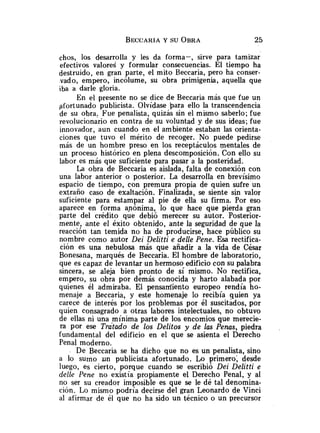 chos, los desarrolla y les da forma-, sirve para tamizar
efectivos valored y formular consecuencias. El tiempo ha
destruido, en gran parte, el mito Beccaria, pero ha conser-
.vado, empero, incólume, su obra primigenia, aquella que
iba a darle gloria.
En el presente no se dice de Beccaria más que fue un
afortunado publicista. Olvidase para ello la transcendencia
de su obra, Fue penalista, quizás sin el mismo saberlo; fue
revolucionario en contra de su voluntad y de sus ideas; fue
innovador, aun cuando en el ambiente estaban las orienta-
ciones que tuvo el mérito de recoger. No puede pedirse
más de un hombre preso en los receptáculos mentales de
un proceso histórico en plena descomposición. Con ello su
labor es más que suficiente para pasar a la posteridad.
La obra de Beccaria es aislada, falta de conexión con
una labor anterior o posterior. La desarrolla en brevísimo
espacio de tiempo, con premura propia de quien sufre un
extraño caso de exaltación. Finalizada, se siente sin valor
suficiente para estampar al pie de ella su firma. Por eso
aparece en forma anónima, lo que hace que pierda gran
parte del crédito que debió merecer su autor. Posterior-
mente, ante el éxito obtenido, ante la seguridad de que la
reacción tan temida no ha de producirse, hace público su
nombre como autor Dei Delitti e delle Pene. Esa rectifica-
ción es una nebulosa más que añadir a la vida de César
Bonesana, marqués de Beccaria. El hombre de laboratorio,
que es capaz de levantar un hermoso edificio con su palabra
sincera, se aleja bien pronto de sí mismo. No rectifica,
empero, su obra por demás conocida y harto alabada por
quienes él admiraba. El pensaniiento europeo rendía ho-
menaje a Beccaria, y este homenaje lo recibía guien ya
carece de interés por los problemas por él suscitados, por
quien consagrado a otras labores intelectuales, no obtuvo
de ellas ni una mínima parte de los encomios que merecie-
ra por ese Tratado de los Delitos y de las Penas, piedra .
fundamental del edificio en el que se asienta el Derecho
Penal moderno.
De Beccaria se ha dicho que no es un penalista, sino
a lo surno un publicista afortunado. Lo primero; desde
luego, es cierto, porque cuando se escribió Dei Delitti e
delle Pene no existía propiamente el Derecho Penal, y al
no ser su creador imposible es que se le dé tal denomina-
ción. Lo mismo podría decirse del gran Leonardo de Vinci
al afirmar de él que no ha sido un técnico o un precursor
 