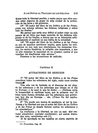 A LAS NOTAS
AL TRATADO
DE LOS DELITOS 219
Roma toda la libertad posible, y nadie mejor que ellos pue-
den estar seguros de gozar en esta ciudad de la protec-
ción de las leyes y del gobierno.
139 "El autor del libro de los Delitos y de 2as Penas,
pinta con colores odiosos, las órdenes religiosas y sobre
todo los frailes."
Me parece que seria muy difícil el poder citar un solo
pasaje de mi libro que haga mención de las órdenes reli-
giosas ni de.10~
frailes, a menos que no se interprete arbi-
trariamente el capítulo en que habla de la ociosidad.
149 "El autor del libro de los Delittos y de las Penas
es uno de aquellos escritores impíos, para quien los ecle-
siásticos no son más que charlatanes, los monarcas tira-
nos, los santos fanáticos, la religión una impostura, y que
ni aún respetan la majestad de su creador, contra el que
vomitan las blasfemias más atroces."
Pasemos a las acusaciones de sedición.
ACUSACIONES DE SEDICION
lQ !'El autor del libro de los Delitos y de las Penas
considera todos los soberanos del siglo, como unos crueles
tirano*
Una sola vez he hablado en el discurso de mi obra,
de los soberanos y de los principes que reinan en el día
en Europa; y he aquí lo que he dicho: -i Dichosa sería
la humanidad si recibiese leyes, por la primera vez! Si
estas leyes fuesen dictadas, por los soberanos que gobier-
nan hoy día en Europa.. . etc. (Vdase fin del capítu-
lo XXVIII).
29 "NO puede uno menos de asustarse, al ver la con-
fianza y la libertad con que el autor del libro de los Delitos
y de las Penas se desata furioso contra los soberanos y
los eclesiásticos."
La confianza y la libertad, no son un mal. Qui am-
bulat simpliciter, ambdat confzdenter; qci autem d e p m
uat vias suau, manifestua erit ( l ) .
Si he aprobado en los vasallos un cierto espíritu de
(1) Proverbwa, Cap. 10.
 