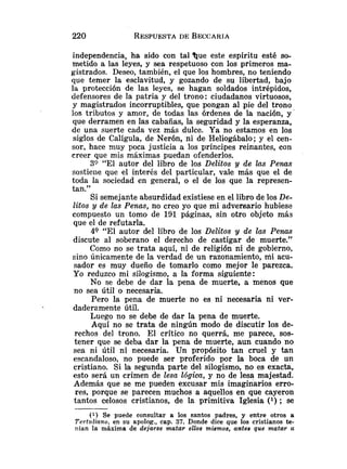 independencia, ha sido con tal 'Que este espíritu esté so-
metido a las leyes, y sea respetuoso con los primeros ma-
gistrados. Deseo, también, el que los hombres, no teniendo
que temer la esclavitud, y gozando de su libertad, bajo
la protección de las leyes, se hagan soldados intrépidos,
defensores de la patria y del trono: ciudadanos virtuosos,
y magistrados incorruptibles, que pongan al pie del trono
los tributos y amor, de todas las órdenes de la nación, y '
que derramen en las cabañas, la seguridad y la esperanza,
de una suerte cada vez más dulce. Ya no estamos en los
siglos de Calígula, de Nerón, ni de Heliogábalo; y el cen-
sor, hace muy poca justicia a los príncipes reinantes, con
creer que mis máximas puedan ofenderlos.
30 "El autor del libro de los Delitos y de 2as Penas
sostieile que el interés del particular, vale más que el de
toda la sociedad en general, o el de los que la represen-
tan."
Si semejante absurdidad existiese en el libro de los De-
litos y de las Penas, no creo yo que mi adversario hubiese
compuesto un tomo de 191 páginas, sin otro objeto más
que el de refutarla.
49 "El autor del libro de los Delitos y de las Penas
discute al soberano el derecho de castigar de muerte."
Como no se trata aquí, ni de religión ni de gobierno,
sino únicamente de la verdad de un razonamiento, riii acu-
sador es muy dueño de tomarlo como mejor le parezca.
Yo reduzco mi silogismo, a la forma siguiente:
No se debe de dar la pena de muerte, a menos que
no sea útil o necesaria.
Pero la pena de muerte no es ni necesaria ni ver-
daderzmente útil.
Luego no se debe de dar la pena de muerte.
Aquí no se trata de ningún modo de discutir los de-
rechos del trono. El crítico no querrá, me parece, sos-
tener que se deba dar la pena de muerte, aun cuando no
sea ni útil ni necesaria. Un propósito tan cruel y tan
escandaloso, no puede ser proferido por la boca de un
cristiano. Si la segunda parte del silogismo, no es exacta,
esto será un crimen de lesa Ióg.ica, y no de lesa majestad.
Además que se me pueden excusar mis imaginarios erro-
res, porque se parecen muchos a aquellos en que cayeron
tantos celosos cristianos, de la primitiva Iglesia (l) ; se
(1) Se puede consultar a los santos padres, y entre otros a
Tertuliano, en su apolog., cap. 37. Donde dice que los cristianos te-
nían la máxima de dejarse matar ellos mismos, antes que matar a
 
