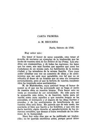 CARTA PRIMERA
A. M. BECCARIA
París, febrero de 1766.
Muy señor mío:
Sin tener el honor de seros conocido, creo tener el
derecho de enviaros un ejemplar de la traducción que he
hecho de vuestra obra de los Delitos de las Penas. Los eru-
ditos son cosmopolitas, y de todas las naciones; los lazos
que los unen, son más fuertes que aquellos que unen los
ciudadanos de un mismo país, los habitantes de la misma
ciudad, y los miembros de la misma familia. Creo pues
poder entablar con vos un comercio de ideas y de senti-
mientos que me será muy agradable, con tal que no os
rehuséis al deseo de un hombre que os ama sin conoceros
personalmente, pero al que la lectura de vuestra excelente
obra ha inspirado estos sentimientos.
M. de Malesherbes, cuya amistad tengo el honor de
poseer es el que me ha aconsejado que os haga el envio
de vuestra obra en nuestra lengua. Para hacer esto no
tenía yo necesidad de ser estimulado. Ha sido para mi
la ocupación más dulce, la de hacerme, tanto para mi
nación como para aquellas a que nuestra lengua se ha
extendido, el intérprete y e1 órgano de las ideas fuertes y
grandes, y de los sentimientos de beneficencia de que
vuestra obra está llena. Me parecía que de este modo, me
asociaría al bien que hacéis a los hombres, y que esto me
daría también algún derecho al agradecimiento de los co-
razones sensibles, que desean el buen resultado de los inte-
reses de la humanidad.
Hace hoy ocho días que se ha publicado mi traduc-
ción; no he querido escribiros antes, porque pensé deber
 