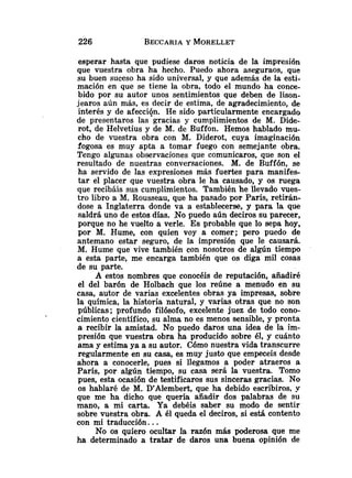 esperar hasta que pudiese daros noticia de la impresión
que vuestra obra ha hecho. Puedo ahora aseguraos, que
su buen suceso ha sido universal, y que además de la esti-
mación en que se tiene la obra, todo el mundo ha conce-
bido por su autor unos sentimientos que deben de lison-
jearos aún más, es decir de estima, de agradecimiento, de
interés y de afecciqn. He sido particularmente encargado
de presentaros las gracias y cumplimientos de M. Dide-
rot, de Helvetius y de M. de Buffon. Hemos hablado mu-
cho de vuestra obra con M. Diderot, cuya imaginación
fogosa es muy apta a tomar fuego con semejante obra.
Tengo algunas observaciones que comunicaros, que son el
resultado de nuestras conversaciones. M. de Buffón, se
ha servido de las expresiones más fuertes para manifes-
tar el placer que vuestra obra le ha causado, y os ruega
que recibáis sus cumplimientos. También he llevado vues-
tro libro a M. Rousseau, que ha pasado por París, retirán-
dose a Inglaterra donde va a establecerse, y para la que
saldrá uno de estos días. No puedo aún deciros su parecer,
porque no he vuelto a verle. Es probable que lo sepa hoy,
por M. Hume, con quien voy a comer; pero puedo de
antemano estar seguro, de la impresión que le causará.
M. Hume que vive también con nosotros de algún tiempo
a esta parte, me encarga también que os diga mil cosas
de su parte.
A estos nombres que conocéis de reputación, añadiré
el del barón de Holbach que los reúne a menudo en su
casa, autor de varias excelentes obras ya impresas, sobre
la qufmica, la historia natural, y varias otras que no son
públicas; profundo filósofo, excelente juez de todo cono-
cimiento cie~itífico,
su alma no es menos sensible, y pronta
a recibir la amistad. No puedo daros una idea de la im-
presión que vuestra obra ha producido sobre él, y cuánto
ama y estima ya a su autor. Cómo nuestra vida transcurre
regularmente en su casa, es muy justo que empeceis desde
ahora a conocerle, pues si llegamos a poder atraeros a
París, por algún tiempo, su casa será la vuestra. Tomo
pues, esta ocasión de testificaros sus sinceras gracias. No
os hablaré de M. D'Alembert, que ha debido escribiros, y
que me ha dicho que quería añadir dos palabras de su
mano, a mi carta. Ya debéis saber su modo de sentir
sobre vuestra obra. A él queda el deciros, si está contento
con mi traducción. ..
No os quiero ocultar la razón más poderosa que me
ha determinado a tratar de daros una buena opinión de
 