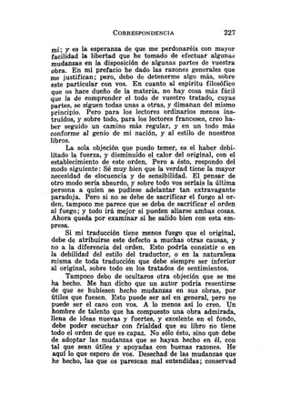 y es la esperanza de que me perdonaréis con mayor
facilidad la libertad que he tomado de efectuar algunas
mudanzas en la disposición de algunas partes de vuestra
obra. En mi prefacio he dado las razones generales que
me justifican; pero, debo de detenerme algo más, sobre
este particular con vos. En cuanto al espíritu filosófico
que os hace dueño de la materia, no hay cosa más fácil
que la de eomprender el todo de vuestro tratado, cuyas
partes, se siguen todas unas a otras, y dimanan del mismo
principio. Pero para los lectores ordinarios menos ins-
truídos, y sobre todo, para los lectores franceses, creo ha-
ber seguido un camino más regular, y en un todo más
conforme al genio de mi nación, y al estilo de nuestros
libros.
La sola objeción que puedo temer, es el haber debi-
litado la fuerza, y disminuído el calor del original, con el
establecimiento de este orden. Pero a ésto, respondo del
modo siguiente: Sé muy bien que la verdad tiene la mayor
necesidad de elocuencia y de sensibilidad. El pensar de
otro modo sería absurdo, y sobre todo vos seríais la última
persona a quien se pudiese adelantar tan extravagante
paradoja. Pero si no se debe de sacrificar el fuego al or-
den, tampoco me parece que se deba de sacrificar el orden
al fuego; y todo irá mejor si pueden aliarse ambas cosas.
Ahora queda por examinar si he salido bien con esta em-
presa.
Si mi traducción tiene menos fuego que el original,
debe de atribuirse este defecto a muchas otras causas, y
no a la diferencia del orden. Esto podria consistir o en
la debilidad del estilo del traductor, o en la naturaleza
misma de toda traducción que debe siempre ser inferior
al original, sobre todo en los tratados de sentimientos.
Tampoco debo de ocultaros otra objeción que se me
ha hecho. Me han dicho que un autor podría resentirse
de que se hubiesen hecho mudanzas en sus obras, por
Útiles que fuesen. Esto puede ser así en general, pero no
puede ser el caso con vos. A lo menos así lo creo. Un
hombre de talento que ha compuesto una obra admirada,
llena de ideas nuevas y fuertes, y excelente en el fondo,
debe poder escuchar con frialdad que su libro no tiene
todo el orden de que es capaz. No sólo ésto, sino que debe
de adoptar las mudanzas que se hayan hecho en él, con
tal que sean útiles y apoyadas con buenas razones. He
aquí lo que espero de vos. Desechad de las mudanzas que
he hecho, las que os parezcan mal entendidas; conservad
 