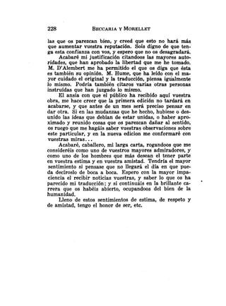 las que os parezcan bien, y creed que esto no hará más
que aumentar vuestra reputación. Sois digno de que ten-
ga esta confianza con vos, y espero que no os desagradará.
Acabaré mi justificación citandoos las mayores auto-
ridades, que han aprobado la libertad que me he tomado.
M. DyAlembertme ha permitido el que os diga que ésta
es también su opinión. M. Hume, que ha leído con el ma-
yor cuidado el original y la traducción, piensa igualmente
lo mismo. Podría también citaros varias otras personas
instruídas que han juzgado lo mismo.
El ansia con que el público ha recibido aquí vuestra
obra, me hace creer que la primera edición no tardará en
acabarse, y que antes de un mes sera preciso pensar en
dar otra. Si en las mudanzas que he hecho, hubiese o des-
unido las ideas que debían de estar unidas, o haber apro-
ximado y reunido cosas que os parezcan dañar al sentido,
os ruego que me hagáis saber vuestras observaciones sobre
este particular, y en la nueva edicion me conformaré con
vuestras miras. ..
Acabaré, caballero, mi larga carta, rogandoos que me
consideréis como uno de vuestros mayores admiradores, y
como uno de los hombres que más desean el tener parte
en vuestra estima y en vuestra amistad. Tendría el mayor
sentimiento si pensase que no llegará el día en que pue-
da decíroslo de boca a boca. Espero con la mayor impa-
ciencia el recibir noticias vuestras, y saber lo que os ha
parecido mi traducción; y si continuáis en la brillante ca-
rrera que os habéis abierto, ocupandoos del bien de la
humanidad.
Lleno de estos sentimientos de estima, de respeto y
de amistad, tengo el honor de ser, etc.
 