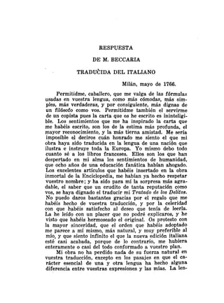 RESPUESTA
DE M. BECCARIA
Milán, mayo de 1766.
Permitidme, caballero, que me valga de las fórmulas
usadas en vuestra lengua, como más cómodas, más sim-
ples, más verdaderas, y por consiguiente, más dignas de
un filósofo como vos. Permitidme también el servirme
de un copista pues la carta que os he escrito es ininteligi-
ble. Los sentimientos que me ha inspirado la carta que
me habéis escrito, son los de la estima más profunda, el
mayor reconocimiento, y la más tierna amistad. Me sería
imposible el deciros cuán honrado me siento el que mi
obra haya sido traducida en la lengua de una nación que
ilustra e instruye toda la Europa. Yo mismo debo todo
cuanto sé a los libros franceses. Ellos son los que han
despertado en mi alma los sentimientos de humanidad,
que ocho años de una educación fanática habían ahogado.
Los excelentes artículos que habéis insertado en la obra
inmortal de la Enciclopedia, me habían ya hecho respetar
vuestro nombre; y ha sido para mí la sorpresa más agra-
dable, el saber que un erudito de tanta reputación como
vos, se haya dignado el traducir mi Trataclo de los Delitos.
No puedo daros bastantes gracias por el regalo que me
habéis hecho de vuestra traducción, y por la celeridad
con que habéis satisfecho al deseo que tenía de leerla.
La he leído con un placer que no podré explicaros, y he
visto que habéis hermoseado el original. Os protesto con
la mayor sinceridad, que el orden que habéis adoptado
me parece a mí mismo, más natural, y muy preferible al
mío, y que siento infinito el que la nueva edición italiana
esté casi acabada, porque de lo contrario, me hubiera
enteramente o casi del todo conformado a vuestro plan.
Mi obra no ha perdido nada de su fuerza natural en
vuestra traducción, excepto en los pasajes en que el ca-
rácter esencial de una y otra lengua ha hecho alguna
diferencia entre vuestras expresiones y las mías. La len-
 