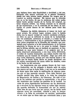 gua italiana tiene más flexibilidad y docilidad, y tal vez,
habiendo sido menos cultivada en el género filosófico,
puede por esta misma razón adoptar los rasgos que la
vuestra no podría emplear. Me parece que la objeción
que se os ha hecho, de que la mudanza del orden podía
haber hecho perder mucho de la fuerza del original, no
tiene ninguna solidez. La fuerza consiste en la elección
de las expresiones, y en la coalición de las ideas; la con-
fusión no puede menos de ser dañosa para estos dos
efectos.
Tampoco ha debido deteneros el temor de herir mi
amor propio. En primer lugar, porque, como lo habéis
dicho con la mayor verdad -en vuestro excelente prefacio,
un libro en que se defiende la causa de la humanidad,
una vez publicado, pertenece al mundo y a todas las na-
ciones; y relativamente a mi en particular, hubiera hecho
muy pocos progresos en la filosofía del corazón, que con-
templo muy superior a la del entendimiento, si no hubiese
adquirido la fuerza de ver y de amar la verdad. Espero
que la Última edición, que no tardará en aparecer, se des-
pachará en muy poco tiempo: y os aseguro que en la
sexta observaré enteramente, o con muy corta diferencia,
el orden de vuestra traducción, que aclara mucho más las
verdades que he tratado de recopilar. Digo que será con
muy corta diferencia, porque por una lectura única y rá-
pida que he hecho hasta ahora no puedo decidirme con
un entero conocimiento de causa sobre los detalles, como
lo h e hecho ya del conjunto.
La impaciencia que mis amigos tienen de leer vues-
tra traduccidn, me ha obligado a dejarla salir de entre
mis manos así que la hube leído, y me veo en la necesidad
de dejar para otra carta la explicación de algunos pasa-
jes que os han parecido oscuros. Pero debo deciros que
cuando escribí esta obra tenía a la vista los ejemplos
de Maquiavelo, de Galileo y de Giannone. He oído el rui-
do de las cadenas que sacude la superstición, y los gritos
del ianatismo que ocultan los gemidos de la verdad. La
vista de estos espectáculos horrorosos me ha determina-
do a envolver la luz algunas veces en nubes algo oscuras.
He querido defender la humanidad sin ser su mártir.
Esta idea de que tenía que ser oscuro, me ha hecho serlo
algunas veces sin necesidad. Añadid a esto, la inexpe-
riencia y la falta de costumbre de escribir, perdonables
en un autor que no tiene más que veintisiete años y que
 