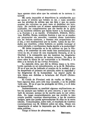 hace apenas cinco años que ha entrado en la carrera li-
teraria.
Me sería imposible el describiros la satisfacción que
me causa el interés que tomáis en mí, y cuán sensibles
son las pruebas de estima que me dais y que no puedo
aceptar sin volverme un poco vano ni desdeñar sin inju-
r i a ~ ~ .
He recibido con el mismo agradecimiento e igual
confusión, los cumplimientos que me hacéis de la parte
de los hombres célebres que hacen honor a la humanidad,
a la Europa y a su nación. D'Alembert, Diderot, Helve-
tius; Buffón, Hume, nombres ilustres y que no se pueden
oír pronunciar sin emoción: .vuestras obras inmortales
son mi lectura continua, y forman mis ocupaciones por
el día, y mis meditaciones por la noche. Lleno de las ver-
dades que enseñáis, jcómo hubiera yo podido incensar el
error adorado, y envilecerme, hasta mentir a la posteridad !
Mi Única ocupación es la de cultivar en paz la filo-
sofía, y de contentar de este modo tres sentimientos muy
vivos en mí, el amor de una reputación literaria, el de la
libertad, y la compasión que me inspiran las desgracias
de los hombres, esclavos de tantos errores. Ya data de
cinco años la época -de mi conversión a la filosofía, y la
debo a la lectura de las Ca.rtas Persiunas.
La segunda obra, que di6 la última mano a la revo-
lución operada en mi entendimiento, es la de M. Helvetius.
El es el que me ha indicado el camino de la verdad, y que
ha despertado el primero mi atención sobre la ceguedad y
las desgracias de la humanidad. La mayor parte de
mis ideas, son debidas a la lectura del Esprit (Enten-
dimiento) ...
El Conde de Firmiani está de vuelta en Milán, ya
hace algunos días, pero está muy ocupado, y no he podido
verle aún. El es el que ha protegido mi libro, y a él debo
mi tranquilidad.
Incesantemente os remitiré algunas explicaciones so-
bre los pasajes que halláis un poco oscuros, y que no tra-
taré de excusar, porque no he escrito para no ser enten-
dido. Os ruego encarecidamente que me enviéis lo más
pronto posible, vuestras observaciones, y las de vuestros
amigos, para que pueda aprovecharme de ellas en la sexta
edición. Comunicadme, sobre todo, el resultado de vuestras
conversaciones con M. Diderot sobre mi obra. Deseo con
impaciencia el saber la impresión que he hecho sobre su
alma sublime. ..
Tengo el honor de ofrecerme, etc.
BECCARIA.
 