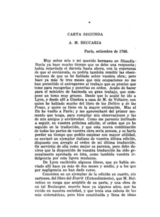 CARTA SEGUNDA
A. M. BECCARIA
París, setiembre de 1766.
Muy señor mío y mi querido hermano en filosofía
Hacía ya hace mucho tiempo que os debo una respuesta;
había retardado el dárosla-hasta ahora, con la esperanza
de que al enviárosla, os podría también remitir las obser-
vaciones de que os he hablado sobre vuestra obra; pero
hace ya más de tres meses que mis ocupaciones no me
han permitido el entregarme al trabajo que es preciso que
tome para recogerlas y ponerlas en orden. Acabo de hacer
para el ministro de hacienda un gran trabajo, que com-
pone un tomo muy grueso. Desde que lo acabé he ido a
Lyon, y desde aHi a Ginebra a casa de M. de Voltaire, con
quien he hablado mucho del libro de los Delitos y de las
Penas, y quien os tiene en la mayor estimación. Mas al
fin he vuelto a París; y me aprovecharé del primer mo-
mento que tenga, para compilar mis observaciones y las
de mis amigos y enviároslas. Como me pareceis inclinado
a seguir, en vuestra próxima edición, el orden que yo he
seguido en la traducción, y que esta nueva combinación
de todas las partes de vuestra obra sería penosa, y os haría
perder un tiempo que podéis emplear con mayor utilidad,
os enviaré un ejemplar italiano de vuestra última edición,
dispuesto con arreglo al orden de mi última traducción.
Os serviréis de ella como mejor os parezca, pero debo de-
ciros que la disposición de nuestra traducción ha sido ge-
neralmente aprobada en ésta, como también vuestra ir,-
dulgencia por esta ligera mudanza.
De Lyon recibiréis algunos libros, que yo había en-
viado allí hace ya mas de dos meses y medio; y a los que
por negligencia no han dado curso.
Consisten en un ejemplar de la edición en cuarto, sin
cartones, del libro del Esprz't (Entendimiento), que M. Ilel-
vetius os ruega que aceptéis de su parte, y una obra de
un tal Boulanger, muerto hace ya algunos años, que ha
vivido en nuestra sociedad, y que tenía una cabeza de las
más sistemáticas, pero bien constituída y llena de ideas
 