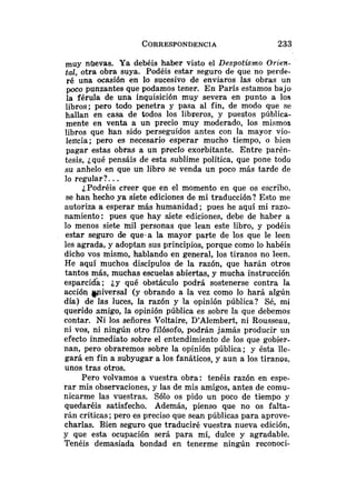 muy nlievas. Ya debéis haber visto el Despotismo Orien-
tal, otra obra suya. Podéis estar seguro de que no perde-
ré una ocasión en lo sucesivo de enviaros las obras un
poco punzantes que podamos tener. En París estamos bajo
]a férula de una inquisición muy severa en punto a los
libros; pero todo penetra y pasa al fin, de modo que se
hallan en casa de todos los libseros, y puestos pública-
mente en venta a un precio muy moderado, 10s mismos
libros que han sido perseguidos antes con la mayor vio-
lencia; pero es necesario esperar mucho tiempo, o bien
pagar estas obras a un precio exorbitante. Entre parén-
tesis, ¿qué pensáis de esta sublime política, que pone todo
su anhelo en que un libro se venda un poco más tarde de
lo regular?. ..
¿Podréis creer que en el momento en que os escribo.
se han hecho ya siete ediciones de mi traducción? Esto me
autoriza a esperar más humanidad; pues he aquí mi razo-
namiento: pues que hay siete ediciones, debe de haber a
lo menos siete mil personas que lean este libro, y podéis
estar seguro de que-a la mayor parte de los que le leen
les agrada, y adoptan sus principios, porque como lo habéis
dicho vos mismo, hablando en general, los tiranos no leen.
He aquí muchos discípulos de la razón, que harán otros
tantos más, muchas escuelas abiertas, y mucha instrucción
esparcida; ¿y qué obstáculo podrá sostenerse contra la
acción wiversal (y obrando a la vez como lo hará algún
día) de las luces, la razón y la opinión pública? Sé, mi
querido amigo, la opinión pública es sobre la que debemos
contar. Ni los señores Voltaire, D'Alembert, ni Rousseau,
ni vos, ni ningún otro filósofo, podrán jamás producir un
efecto inmediato sobre el entendimiento de los que gobier-
nan, pero obraremos sobre la opinión pública; y ésta lle-
gará en fin a subyugar a los fanáticos, y aun a los tiranos.
unos tras otros.
Pero volvamos a vuestra obra: tenéis razón en espe-
rar mis observaciones, y las de mis amigos, antes de comu-
nicarme las vuestras. Sólo os pido un poco de tiempo y
quedaréis satisfecho. Además, pienso que no os falta-
rán críticas; pero es preciso que sean públicas para aprove-
charlas. Bien seguro que traduciré vuestra nueva edición,
y que esta ocupación será para mí, dulce y agradable.
Tenéis demasiada bondad en tenerme ningún reconoci-
 