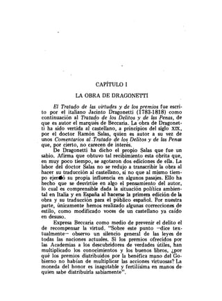 LA OBRA DE DRAGONETTI
El Tratado de las virtudes y de los premios fue escri-
to por el italiano Jacinto Dragonetti (1783-1818) como
continuación al Tratado de los Delitos y de las Penas, de
que es autor el marqués de Beccaria. La obra de Dragonet-
ti ha sido vertida al castellano, a principios del siglo XiX,
por el doctor Ramón Salas, quien es autor a su vez de
unos Comentarios al -Tratado de los Delitos y de las Penas
que, por cierto, no carecen de interés.
De Dragonetti ha dicho el propio Salas que fue un
sabio. Afirma que obtuvo tal recibimiento esta obrita que,
en muy poco tiempo, se agotaron dos ediciones de ella. La
labor del doctor Salas no se redujo a transcribir la obra al
hacer su traducción al castellano, si no que al mismo tiem-
po ejer(bó su propia influencia en algunos pasajes. Ello ha
hecho que se desvirtúe en algo el pensamiento del autor,
lo cual es comprensible dada la situación política ambien-
tal en Italia y en España al hacerse la primera edición de la
obra y su traducción para el público español. Por nuestra
parte, únicamente hemos realizado algunas correcciones de
estilo, como modificado voces de un castellano ya caído
en desuso.
Expresa Beccaria como medio de prevenir el delito el
de recompensar la virtud. "Sobre este punto -dice tex-
tualmente- observo un silencio general de las leyes de
todas las naciones actuales. Si los premios ofrecidos por
las Academias a los descubridores de verdades útiles, han
multiplicado los conocimientos y los buenos libros, ¿por
qué los premios distribuidos por la benéfica mano del Go-
bierno no habían de multiplicar las acciones virtuosas? La
moneda del honor es inagotable y fertilísima en manos de.
quien sabe distribuirla sabiamente".
 